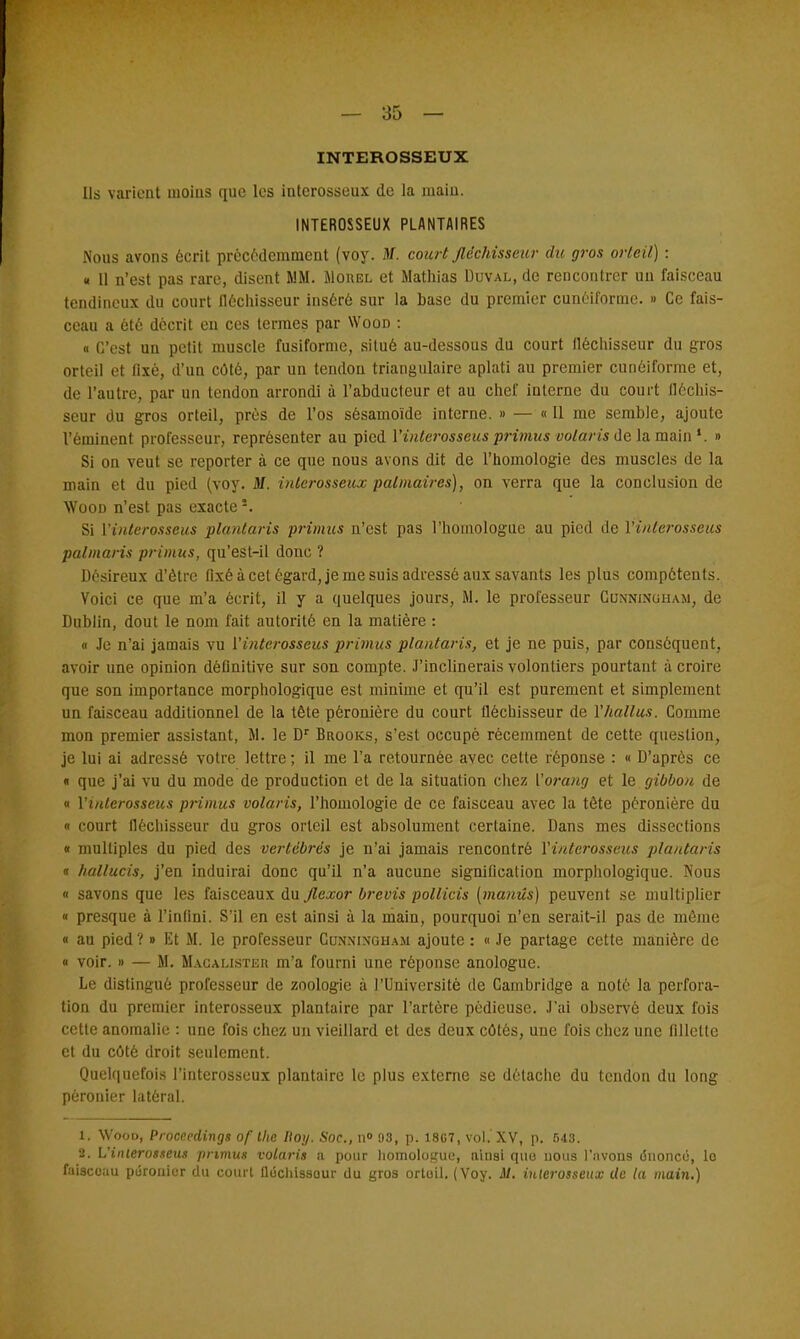 INTEROSSEUX Ils varient uioius que les intcrosseux de la main. INTEROSSEUX PLANTAIRES Nous avons écrit précédemment (voy. M. court fléchisseur du gros orteil) : « Il n'est pas rare, disent MM. Mouel et Mathias Duval, de rencontrer un faisceau tendineux du court fléchisseur inséré sur la base du premier cunéiforme. » Ce fais- ceau a été décrit en ces termes par Wooo : « C'est un petit muscle fusiforme, situé au-dessous du court fléchisseur du gros orteil et fixé, d'un côté, par un tendon triangulaire aplati au premier cunéiforme et, de l'antre, par un tendon arrondi à l'abducteur et au chef interne du court fléchis- seur du gros orteil, près de l'os sésamoïde interne. » — « Il me semble, ajoute l'éminent professeur, représenter au pied l'interosseus primus volaris de la main *. » Si on veul se reporter à ce que nous avons dit de l'homologie des muscles de la main et du pied (voy. Jlf. intcrosseux palmaires), on verra que la conclusion de Wood n'est pas exacte!. Si l'interosseus plantaris primus n'est pas l'homologue au pied de l'interosseus palmaris primus, qu'est-il donc ? Désireux d'être fixé à cet égard, je me suis adressé aux savants les plus compétents. Voici ce que m'a écrit, il y a quelques jours, M. le professeur Cunninoham, de Dublin, dout le nom fait autorité en la matière : « Je n'ai jamais vu l'interosseus primus plantaris, et je ne puis, par conséquent, avoir une opinion définitive sur son compte. J'inclinerais volontiers pourtant à croire que son importance morphologique est minime et qu'il est purement et simplement un faisceau additionnel de la tête péronière du court fléchisseur de l'hallus. Comme mon premier assistant, M. le Dr Brooks, s'est occupé récemment de cette question, je lui ai adressé votre lettre ; il me l'a retournée avec cette réponse : « D'après ce « que j'ai vu du mode de production et de la situation chez l'orang et le gibbon de « l'interosseus primus volaris, l'homologie de ce faisceau avec la tête péronière du « court fléchisseur du gros orteil est absolument certaine. Dans mes dissections « multiples du pied des vertébrés je n'ai jamais rencontré l'interosseus plantaris « hallucis, j'en induirai donc qu'il n'a aucune signification morphologique. Nous « savons que les faisceaux du flexor brevis pollicis [manûs) peuvent se multiplier « presque à l'infini. S'il en est ainsi à la main, pourquoi n'en serait-il pas de même « au pied ?» Et M. le professeur Cunningham ajoute : « Je partage cette manière de « voir. » — M. Macalisteu m'a fourni une réponse anologue. Le distingué professeur de zoologie à l'Université de Cambridge a noté la perfora- tion du premier interosseux plantaire par l'artère pèdieuse. J'ai observé deux fois cette anomalie : une fois chez un vieillard et des deux côtés, une fois chez une fillelle et du côté droit seulement. Quelquefois l'interosseux plantaire le plus externe se détache du tendon du long pèronier latéral. 1. Wood, Proceedings of the lloy. Soc, n° 93, p. 18G7, vol. XV, p. 543. 2. L'interosseus primus volaris a pour homologue, a'mai que nous l'avons énonce, lo faisceau purouicr du court fléchisseur du gros ortoil. (Voy. il. iuterosseux de ta main.)
