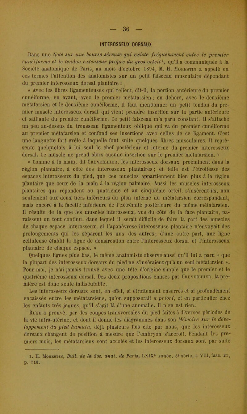 INTEROSSEUX DORSAUX Dans une Note sur une bourse séreuse qui existe fréquemment entre le premier cunéiforme et le tendon extenseur propre du gros orteil qu'il a communiquée à la Société anatomique de Paris, au mois d'octobre 1894, M. H. Mohestin a appelé en ces termes l'attention des anatomistes sur un petit faisceau musculaire dépendant du premier inlerosseux dorsal plantaire : « Avec les fibres ligamenteuses qui relient, dit-il, la portion antérieure du premier cunéiforme, en avant, avec le premier métatarsien ; en dehors, avec le deuxième métatarsien et le deuxième cunéiforme, il faut mentionner un petit tendon du pre- mier muscle interosseux dorsal qui vient prendre insertion sur la partie antérieure et saillante du premier cunéiforme. Ce petit faisceau m'a paru constant. Il s'attache un peu au-dessus du trousseau ligamenteux oblique qui va du premier cunéiforme au premier métatarsien et confond ses insertions avec celles de ce ligament. C'est une languette fort grêle à laquelle font suite quelques fibres musculaires. Il repré- sente quelquefois à lui seul le chef postérieur et interne du premier interosseux dorsal. Ce muscle ne prend alors aucune insertion sur le premier métalarsien. » » Comme à la main, dit Ciujveilhier, les interosseux dorsaux proéminent dans la région plantaire, à côté des interosseux plantaires ; et telle est l'étroitesse des espaces interosseux du pied, que ces muscles appartiennent bien plus à la région plantaire que ceux de la main à la région palmaire. Aussi les muscles intorosseux plantaires qui répondent au quatrième et au cinquième orteil, s'insèrent-ils, non seulement aux deux tiers inférieurs du plan interne du métatarsien correspondant, mais encore à la facette inférieure de l'extrémité postérieure du même métatarsien. Il résulte de là que les muscles interosseux, vus du côté de la face plantaire, pa- raissent un tout continu, dans lequel il serait difficile de faire la part des muscles de chaque espace interosseux, si l'aponévrose interosseuse plantaire n'envoyait des prolongements qui les séparent les uns des autres; d'une autre part, une ligne celluleuse établit fa ligne de démarcation entre l'interosseux dorsal et l'interosseux plantaire de chaque espace. » Quelques lignes plus bas, le môme anatomiste observe aussi qu'il lui a paru « que la plupart des interosseux dorsaux du pied ne s'inséraient qu'à un seul métatarsien ». Pour moi, je n'ai jamais trouvé avec une tète d'origine simple que le premier et le quatrième interosseux dorsal. Des deux propositions émises par CauvEir.HiEn, la pre- mière est donc seule indiscutable. Les interosseux dorsaux sont, en effet, si étroitement enserrés et si profondément encaissés entre les métatarsiens, qu'on supposerait a priori, et en particulier chez les enfants très jeunes, qu'il s'agit là d'une anomalie. Il n'en est rien. Ruge a prouvé, par des coupes transversales du pied faites à diverses périodes de la vie intra-utérine, et dont il donne les diagrammes dans son Mémoire sicr le déve- loppement du pied humain, déjà plusieurs fois cité par nous, que les interosseux dorsaux changent de position à mesure que l'embryon s'accroît. Pendant les pre- miers mois, les métatarsiens sont accolés et les interosseux dorsaux sont par suite 1. H. Mohkstin, Bull, de la Soc. anal, de Paris, LXIX0 innée, 5» sôrio, t. VIII, fasc. 21, p. 718.