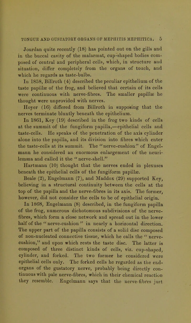 Jourdan quite recently (18) has pointed out on the gills and in the buccal cavity of the malarmat^ cup-shaped bodies com- posed of central and peripheral cells, which, in structure and situation, differ completely from the organs of touch, and which he regards as taste-bulbs. In 1858, Billroth (4) described the peculiar epithelium of the taste papillae of the frog, and believed that certain of its cells were continuous with nerve-fibres. The smaller papillae he thought were unprovided with nerves. Hoyer (16) differed from Billroth in supposing that the nerves terminate bluntly beneath the epithelium. In 1861, Key (19) described in the frog two kinds of cells at the summit of the fungiform papilla,—epithelial cells and taste-cells. He speaks of the penetration of the axis cylinder alone into the papilla, and its division into fibres which enter the taste-cells at its summit. The ^'^nerve-cushion of Engel- mann he considered an enormous enlargement of the neuri- lemma and called it the  nerve-shell. Hartmann (10) thought that the nerves ended in plexuses beneath the epithelial cells of the fungiform papillae. Beale (2), Engelraann (7), and Maddox (29) supported Key, believing in a structural continuity between the cells at the top of the papilla and the nerve-fibres in its axis. The former, however, did not consider the cells to be of epithelial origin. In 1868, Engelmann (8) described, in the fungiform papilla of the frog, numerous dichotomous subdivisions of the nerve- fibres, which form a close network and spread out in the lower half of the  nerve-cushion  in nearly a horizontal direction. The upper part of the papilla consists of a solid disc composed of non-nucleated connective tissue, which he calls the  nerve- cushion, and upon which rests the taste disc. The latter is composed of three distinct kinds of cells, viz. cup-shaped, cylinder, and forked. The two former he considered were epithelial cells only. The forked cells he regarded as the end- organs of the gustatory nerve, probably being directly con- tinuous with pale nerve-fibres, which in their chemical reaction they resemble. Engelmann says that the nerve-fibi'es juft