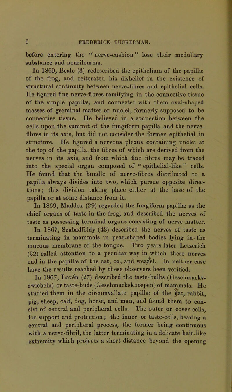 before entering the  nerve-cushion lose their medullary substance and neurilemma. In 1869, Beale (3) redescribed the epithelium of the papillae of the frog, and reiterated his disbelief in the existence of structural continuity between nerve-fibres and epithelial cells. He figured fine nerve-fibres ramifying in the connective tissue of the simple papillae, and connected with them oval-shaped masses of germinal matter or nuclei, formerly supposed to be connective tissue. He believed in a connection between the cells upon the summit of the fungiform papilla and the nerve- fibres in its axis, but did not consider the former epithelial in structure. He figured a nervous plexus containing nuclei at the top of the papilla, the fibres of which are derived from the nerves in its axis, and from which fine fibres may be traced into the special organ composed of  epithelial-like cells. He found that the bundle of nerve-fibres distributed to a papilla always divides into two, which pursue opposite direc- tions ; this division taking place either at the base of the papilla or at some distance from it. In 1869, Maddox (29) regarded the fungiform papillae as the chief organs of taste in the frog, and described the nerves of taste as possessing terminal organs consisting of nerve matter. In 1867, Szabadfoldy (43) described the nerves of taste as terminating in mammals in pear-shaped bodies lying in-the mucous membrane of the tongue. Two years later Letzerich (22) called attention to a peculiar way in which these nerves end in the papillae of the cat, ox, and weasel. In neither case have the results reached by these observers been verified. In 1867, Loven (27) described the taste-bulbs (Geschmacks- zwiebeln) or taste-buds (Geschmacksknospen) of mammals. He studied them in the circumvallate papillae of the j^at, rabbit, pig, sheep, calf, dog, horse, and man, and found them to con- sist of central and peripheral cells. The outer or cover-cells, for support and protection; the inner or taste-cells, bearing a central and peripheral process, the former being continuous with a nerve-fibril, the latter terminating in a delicate hair-like extremity which projects a short distance beyond the opening