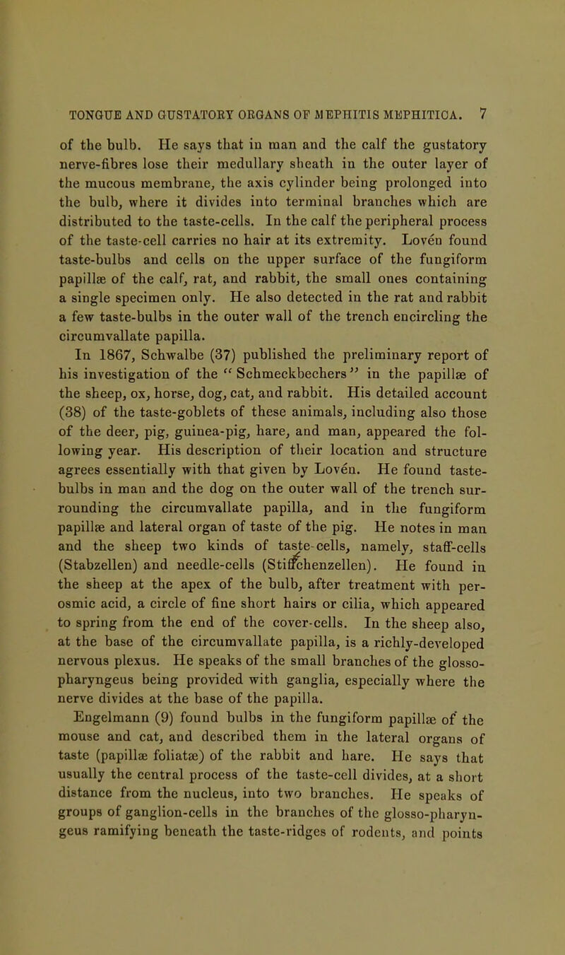 of the bulb. He says that iu man and the calf the gustatory nerve-fibres lose their medullary sheath in the outer layer of the mucous membrane, the axis cylinder being prolonged into the bulb, where it divides into terminal branches which are distributed to the taste-cells. In the calf the peripheral process of the taste-cell carries no hair at its extremity, Loven found taste-bulbs and cells on the upper surface of the fungiform papillae of the calf, rat, and rabbit, the small ones containing a single specimen only. He also detected in the rat and rabbit a few taste-bulbs in the outer wall of the trench encircling the circumvallate papilla. In 1867, Schwalbe (37) published the preliminary report of his investigation of the  Schmeckbechers in the papillae of the sheep, ox, horse, dog, cat, and rabbit. His detailed account (38) of the taste-goblets of these animals, including also those of the deer, pig, guinea-pig, hare, and man, appeared the fol- lowing year. His description of their location and structure agrees essentially with that given by Loven. He found taste- bulbs in man and the dog on the outer wall of the trench sur- rounding the circumvallate papilla, and in the fungiform papillje and lateral organ of taste of the pig. He notes in man and the sheep two kinds of taste-cells, namely, staflf-cells (Stabzellen) and needle-cells (Sti^henzellen). He found in the sheep at the apex of the bulb, after treatment with per- osmic acid, a circle of fine short hairs or cilia, which appeared to spring from the end of the cover-cells. In the sheep also, at the base of the circumvallate papilla, is a richly-developed nervous plexus. He speaks of the small branches of the glosso- pharyngeus being provided with ganglia, especially where the nerve divides at the base of the papilla. Engelmann (9) found bulbs in the fungiform papillae of the mouse and cat, and described them in the lateral organs of taste (papillBe foliatae) of the rabbit and hare. He says that usually the central process of the taste-cell divides, at a short distance from the nucleus, into two branches. He speaks of groups of ganglion-cells in the branches of the glosso-pharyn- geus ramifying beneath the taste-ridges of rodents, and points