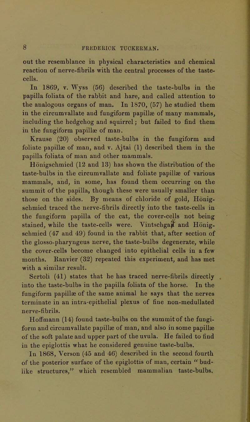 out the resemblance in physical characteristics and chemical reaction of nerve-fibrils with the central processes of the taste- cells. In 1869j V. Wyss (56) described the taste-bulbs in the papilla foliata of the rabbit and hare, and called attention to the analogous organs of man. In 1870, (57) he studied them in the circumvallate and fungiform papillae of many mammals, including the hedgehog and squirrel; but failed to find them in the fungiform papillae of man. Krause (20) observed taste-bulbs in the fungiform and foliate papillae of man, and v. Ajtai (1) described them in the papilla foliata of man and other mammals. Honigschmied (12 and 13) has shown the distribution of the taste-bulbs in the circumvallate and foliate papillae of various mammals, and, in some, has found them occurring on the summit of the papilla, though these were usually smaller than those on the sides. By means of chloride of gold, Honig- schmied traced tbe nerve-fibrils directly into the taste-cells in the fungiform papilla of the cat, the cover-cells not being stained, while the taste-cells were. Vintschga^ and Honig- schmied (47 and 49) found in the rabbit that, after section of the glosso-pharyngeus nerve, the taste-bulbs degenerate, while the cover-cells become changed into epithelial cells in a few months. Kanvier (32) repeated this experiment, and has met with a similar result. Sertoli (41) states that he has traced nerve-fibrils directly into the taste-bulbs in the papilla foliata of the horse. In the fungiform papillae of the same animal he says that the nerves terminate in an intra-epithelial plexus of fine non-medullated nerve-fibrils. Hoffmann (14) found taste-bulbs on the summit of the fungi- form and circumvallate papillae of man, and also in some papillae of the soft palate and upper part of the uvula. He failed to find in the epiglottis what he considered genuine tasfe-bulbs. In 1868, Verson (45 and 46) described in the second fourth of the posterior surface of the epiglottis of man, certain  bud- like structures,^' which resembled mammalian taste-bulbs.