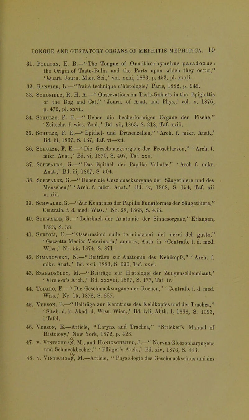 31. PouLTON, E. B.—Tlie Tongue of Ornitliorliynclius paradoxus: the Origin of Tasle-Bulbs and the Parts upon wliich they occur, 'Quart. Journ. Micr. Sci.,' vol. xxiii, 1883, p. 453, pi. xxxii. 32. Ranviek, L.—'Traild technique d'histologie,' Paris, 1882, \,. 949. 33. SciiOFiELD, 11. H. A.— Observations on Taste-Goblets in the Epiglottis of the Dog and Cat, 'Journ. of Anat. and Phys.,' vol. x, 1876, p. 475, pi. xxvii. 34. ScHULZB, h\ E.— Ueber die becherformigen Organe der Fische, 'Zeitschr. f. wiss. Zool.,' Bd. xii, 1863, S. 218, Taf. xxiii. 35. SciiULZE, P. E.— Epithel- und Driisenzellen, 'Arch. f. mikr. Anat.,' Bd. iii, 1867, S. 137, Taf. vi—xii. 36. ScHTJLZE, P. E.—Die Geschmacksorgane der Froschlarven, ' Arch. f. mikr. Anat.,' Bd. vi, 1870, S. 407, Taf. xxii. 37. ScuwALBii, G.— Das E|)ilhel der Papillae VallatsB, ' Arch f. mikr. Anat.,' Bd. iii, 1867, S. 504. 38. ScHWALiiE, G.— Ueber die Geschmacksorgane der Saugethiere und des Menschen, ' Arch. f. raikr. Anat.,' Bd. iv, 1868, S. 154, Taf. xii n. xiii. 39. ScHWALBE,G.—Zur Keiintniss der Papillae Fungiformes der Saugetiiiere, Ceutralb. f. d. med. Wiss.,' Nr. 28, 186S, S. 433. 40. ScHWALBE, G.—' Lehrbuch der Anatomie der Sinnesorgane,' Erlangen, 1883, S. 38. 41. Sertoli, E.— Osserrazioni sulle terniinazioni dei nervi del gusto, ' Gazzetta Medico-Veteriuaria,' anno iv, Abth. in ' Gentralb. f. d. med. Wiss.,' Nr. 55, 1874, S. 871. 42. SiMANOWSKY, N.—Beitrage zur Anatomie des Kehlkopfs, 'Arch. f. mikr. Anat.,' Bd. xxii, 1883, S. 690, Taf. xxvi. 43. SzABADFOLDY, M.— Beitrjige zur Histologie der Zuiigenschleimhaut,' 'Virchuw's Arch.,' Bd. xxxviii, 18(17, S. 177, Taf. iv. 44. ToDAiio, F.— Die Geschmacksorgane der llochen,'' ' Ceutralb. f. d. med. Wiss.,' Nr. 15, 1872, S. 227. 45. Verson, E.— Beitrage zur Kenntniss des Kehlkopfes und der Trachea, • Siizb. d. k. Akad. d. Wiss. Wien.,' Bd. Ivii, Abth. 1, 1868, S. 1093, i Tafel. 46. Verson, E.—Article, Larynx and Trachea, 'Strieker's Manual of Histology,' New York, 1872, p. 428. u 47. T. Vintsciiga/, M., and Honigschmiei), J.— Nervus Glossopharyngeus und Schnicckbeclier, ' PHugcr's Arch.,' Bd. xiv, 1876, S. 443. 48. V. Vint.schga/, M.—Article,  Physiologie des Geschmackssinus und des