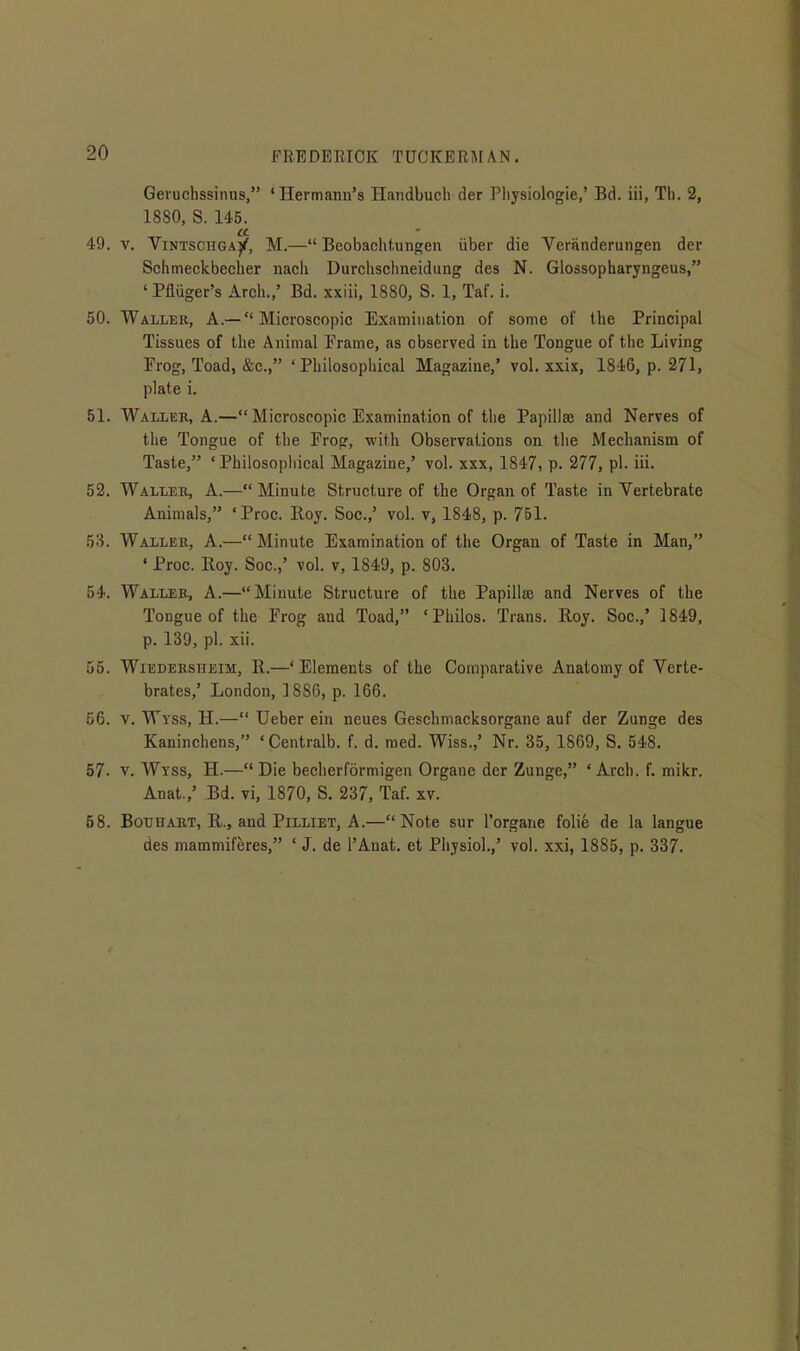 Geruchssinus, 'Hermann's Handbuch der Pliysiologie,' Bd. iii, Tli. 2, 1880, S. 145. 49. V. ViNTSCHGAj^, M.— Beobachtungen iiber die Veriinderungen der Schmeckbecher nacli Durchsclineidiing des N. Glossopharyngeus, ' Pfliiger's Arch./ Bd. xxiii, 1880, S. 1, Taf. i. 50. Waller, A.—  Microscopic Examination of some of the Principal Tissues of the Animal Frame, as observed in the Tongue of the Living Frog, Toad, &c., 'Philosophical Magazine,' vol. xxix, 1846, p. 271, plate i. 51. Waller, A.— Microscopic Examination of the Papillae and Nerves of the Tongue of the Frog, with Observations on the Mechanism of Taste, 'Philosopliical Magazine,' vol. xxx, 1847, p. 277, pi. iii. 52. Waller, A.—Minute Structure of the Organ of Taste in Vertebrate Animals, ' Proc. Roy. Soc.,' vol. v, 1848, p. 751. 53. Waller, A.— Minute Examination of the Orgau of Taste in Man, ' Proc. Roy. Soc.,' vol. v, 1849, p. 803. 54. Waller, A.—Minute Structure of the Papillae and Nerves of the Tongue of the Frog and Toad, 'Philos. Trans. Roy. Soc.,' 1849, p. 139, pi. xii. 55. WiEDEKSHEiM, R.—'Elements of the Comparative Anatomy of Verte- brates,' London. 1886, p. 166. 56. V. Wyss, H.— Ueber ein neues Geschmacksorgane auf der Zunge des Kaninchens, 'Centralb. f. d. raed. Wiss.,' Nr. 35, 1869, S. 548. 57. V. Wyss, H.—Die becherformigen Organe der Zunge, 'Arch. f. mikr. Anat.,' Bd. vi, 1870, S. 237, Taf. xv. 58. BouHART, R., and PiLLiET, A.—Note sur I'organe folic de la langue des mammiferes, ' J. de I'Anat. et Physiol.,' vol. xxi, 18S5, p. 337.