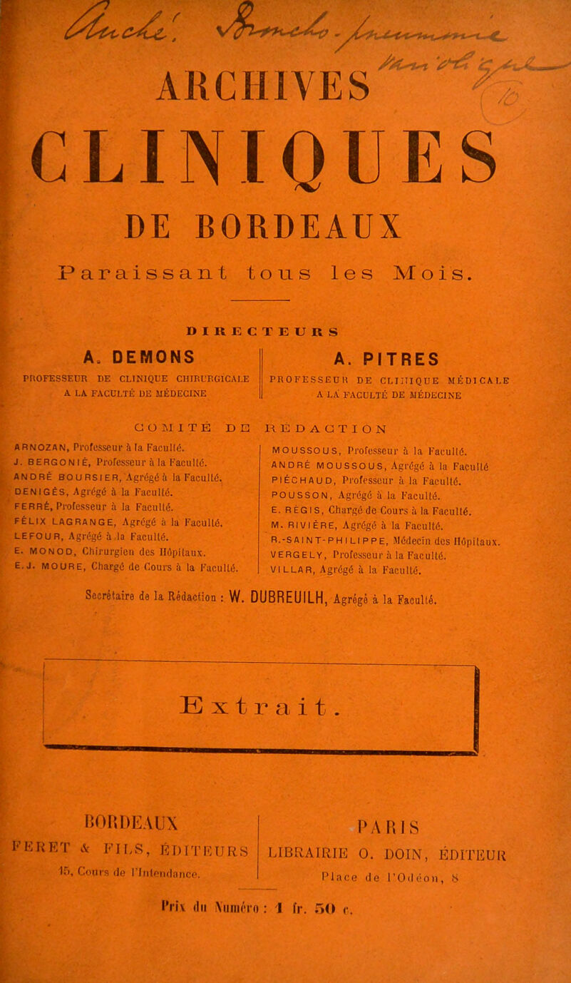 I ARCHIVES ;CLIIVIQUES DE BORDEAUX Paraissant tous les Mois. DIRECTEURS A. DEMONS PROFESSEUR DE CLINIQUE CHIRURGICALE A LA FACULTÉ UK MÉDECINE A. PITRES PROFESSEUR DE CLIIIIQUE MÉDICALE A LA FACULTÉ DE MÉDECINE COMITÉ DE RÉDACTION ARNOZAN, Professeur à la Facullé. J. BERGONIÉ, Professeur à la Kacullé. ANDRÉ BOURSIER, Agrégé il la Facullé. DENIGÉS, Agrégé à la Faculté. FERRÉ, Professeur à la Faculté. FÉLIX LAGRANGE, Agrégé à la Faculté. LEFOUR, Agrégé à la Faculté. E. MONOD, Chirurgien des Hôpitaux. E.j. MOURE, Chargé de Cours à la Faculté. Moussous, Professeur à la Facullé. ANDRÉ MOUSSOUS, Agrégé à la Faculté PIÉCHAUD, Professeur à la Faculté. POUSSON, Agrégé à la Faculté. E. RÉGIS, Chargé de Cours à la Facullé. M. RIu 1ÈRE, Agrégé à la Faculté. R.-SAiNT-PHiLIPPE, Médecin des Hôpitaux. UERGELY, Professeur i'i la Faculté. VILLAR, Agrégé à la F'aculté. Secrétaire de la Rédaction : W. DUBREUILH, Agrégé à la Faculté. liOIiDEAUX l'KRET & FILS, ÉDITEURS 15, Conrs de rinlonflanco. PARIS LIBRAIRIE 0. DOIN, ÉDITEUR Place de l'Oiléon, 8 Prix du iViiiiiôio : 1 fr. 50 e.