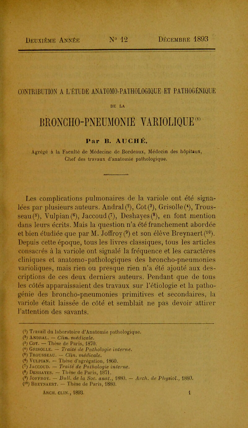 Deuxième Année N° 12 Décembre 1893 CONTRIBUTION A L'ÉTUDE ANATOMO-PATHOLOGIQUE ET PATHOGÉNIQUE DE L\ BRONCHO-PNEUMONIE YARIOLIQUE Par B. ATJCHÉ, Agrégé à la Faculté de Médecine de Boi'deaux, Médecin des hôpitaux, Chef des travaux d'anatoinie pathologique. Les complications pulmonaires de la variole ont été signa- lées par plusieurs auteurs. Andralf), Cot(3), Grisolle(*), Trous- seauC'), VulpianC'), JaccoudC^), Deshayes(8), en font mention dans leurs écrits. Mais la question n'a été franchement abordée et bien étudiée que par M. Joffroy(^) et son élève Breynaert(^*'). Depuis cette époque, tous les livres classiques, tous les articles consaci és à la variole ont signalé la fréquence et les caractères cliniques et anatomo-pathologiques des broncho-pneumonies varioliques, mais rien ou presque rien n'a été ajouté aux des- criptions de ces deux derniers auteurs. Pendant que de tous les côtés apparaissaient des travaux sur l'étiologie et la patho- génie des broncho-pneumonies primitives et secondaires, la variole était laissée de côté et semblait ne pas devoir attirer l'attention des savants. (') Tiavail du laboratoire d'Anatomie pathologique. (*) Andral. — Clin, médicale. {) CoT. — Thèse de Paris, 1870. (♦) Grlsolle. — Traité de Pathologie interne. (*) Trousseau. — Clin, médicale. (•) VuLPiAN. — Thèse d'agrégation, 18G0. (') .Iaccoud. — Traité de Pathologie interne. Desiiayes. — Tlièse de Paris, 1871. {*) .loFFROY. - liull. de la Soc. anat., 1880. - Arch. de Physiol., 1880. Breynaert. — Thèse de Paris, 1880.