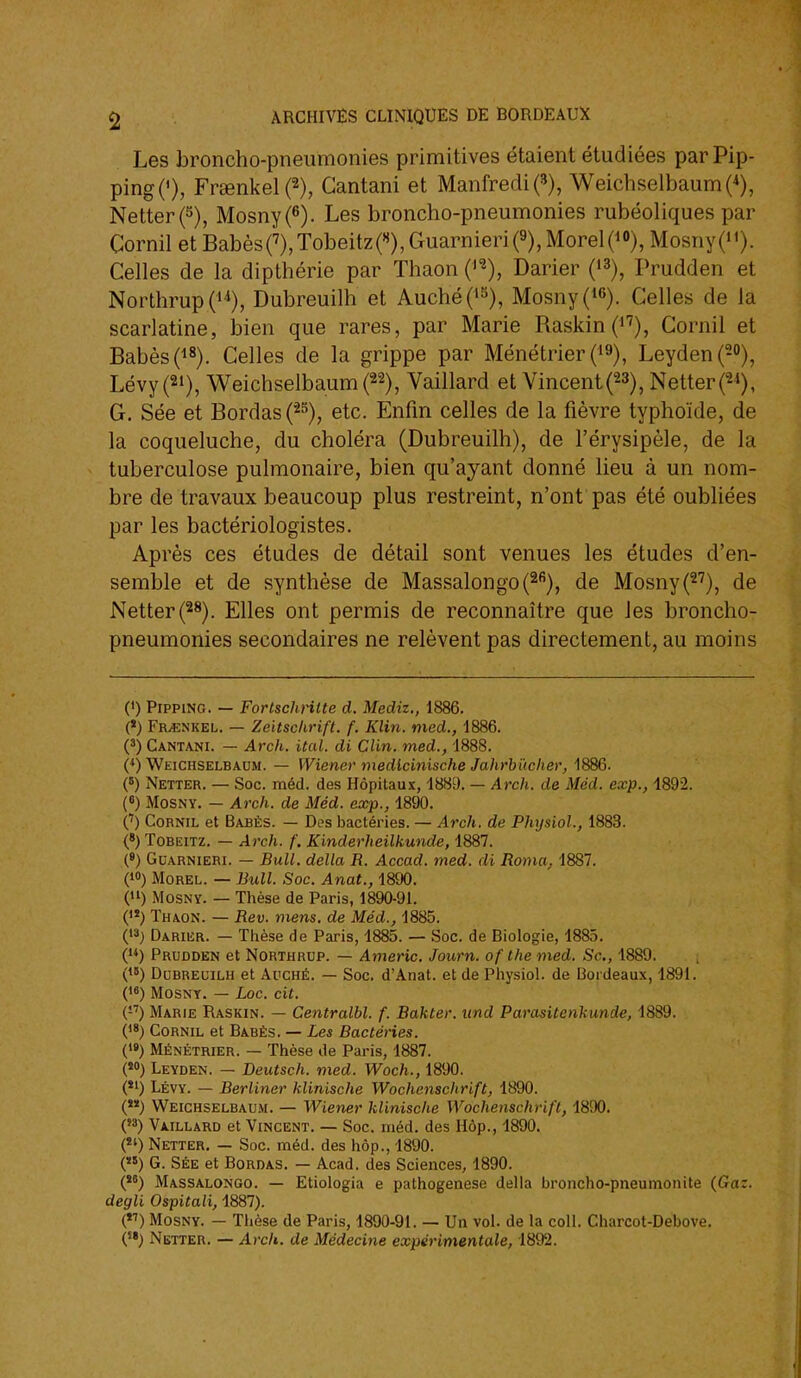 Les broncho-pneumonies primitives étaient étudiées par Pip- ping('), Fr£Bnkel(2), Gantani et Manfredi^, Weichselbaum(*), Netterf ), Mosny(6). Les broncho-pneumonies rubéoliques par Cornil et BabèsO,Tobeitz(«),Guarnieri(9),MorelO«), Mosny(i'). Celles de la dipthérie par Thaon ('^), Darier Prudden et Northrup Dubreuilh et Auché(^»), Mosny(^6). Celles de la scarlatine, bien que rares, par Marie RaskinC''), Cornil et BabèsO»), Celles de la grippe par Ménétrier ('9), Leyden(20), Lévy(2i), WeichselbaumH, Vaillard et Vincent(23), Netter^, G. Sée et Bordas ('2^), etc. Enfm celles de la fièvre typhoïde, de la coqueluche, du choléra (Dubreuilh), de l'érysipèle, de la tuberculose pulmonaire, bien qu'ayant donné lieu à un nom- bre de travaux beaucoup plus restreint, n'ont pas été oubliées par les bactériologistes. Après ces études de détail sont venues les études d'en- semble et de synthèse de Massalongo(2''), de Mosny(^'), de Netter(28). Elles ont permis de reconnaître que les broncho- pneumonies secondaires ne relèvent pas directement, au moins (!) PiPPiNG. — Fortschntte d. Mediz., 1886. (*) Fr^nkel. — Zeitschrift. f. Klin. med., 1886. (*) Cantani. — Arch. ital. di Clin, med., 1888. (*) Weichselbaum. — Wiener medlcinische Jahrhucher, 1886. (6) Netter. — Soc. méd. des Hôpitaux, 1889. — Arch. de Méd. exp., 4892. (8) MoSNY. — Arch. de Méd. exp., 1890. (') Cornil et Babès. — Dos bactéries. — Arch. de Physiol., 1883. (*) ToBEiTZ. — Arch. f. Kinderheilkunde, 1887. (») GuARNiERi. — Bull, délia R. Accad. med. di Roma, 1887. (1») MoREL. — Bull. Soc. Anat., 1890. () MosNY. — Thèse de Paris, 1890-91. ('*) Thaon. — Rev. mens, de Méd., 1885. Darier. — Tiaèse de Paris, 1885. — Soc. de Biologie, 1885. () Prudden et Northrop. — Americ. Journ. of Ihe med. Se, 4889. () Dubreuilh et Auché. — Soc. d'Anat. et de Pliysiol. de Bordeaux, 4891. () MosNY. — Loc. cit. (-'') Marie Raskin. — Centralbl. f. Bakter. und Parasitenkunde, 4889. (18) Cornil et Babés. — Les Bactéries. (») Ménétrier. — Thèse de Paris, 4887. («0) Leyden. - Deutsch. med. Woch., 1890. (*') Lévy. — Berliner klinische Wochenschrift, 4890. () Weichselbaum. — Wiener klinische Wochenschrift, 4890. () Vaillard et Vincent. — Soc. méd. des Hôp., 4890. (*') Netter, — Soc. méd. des hôp., 1890. (*') G. Sée et Bordas. — Acad. des Sciences, 4890. () Massalongo. — Etiologia e pathogenese délia broncho-pneumonite (Gaz. degli Ospitali, 4887). () MosNY. — Thèse de Paris, 4890-91. — Un vol. de la coll. Charcot-Debove. ('*) Netter. — Arch. de Médecine expérimentale, 1892.