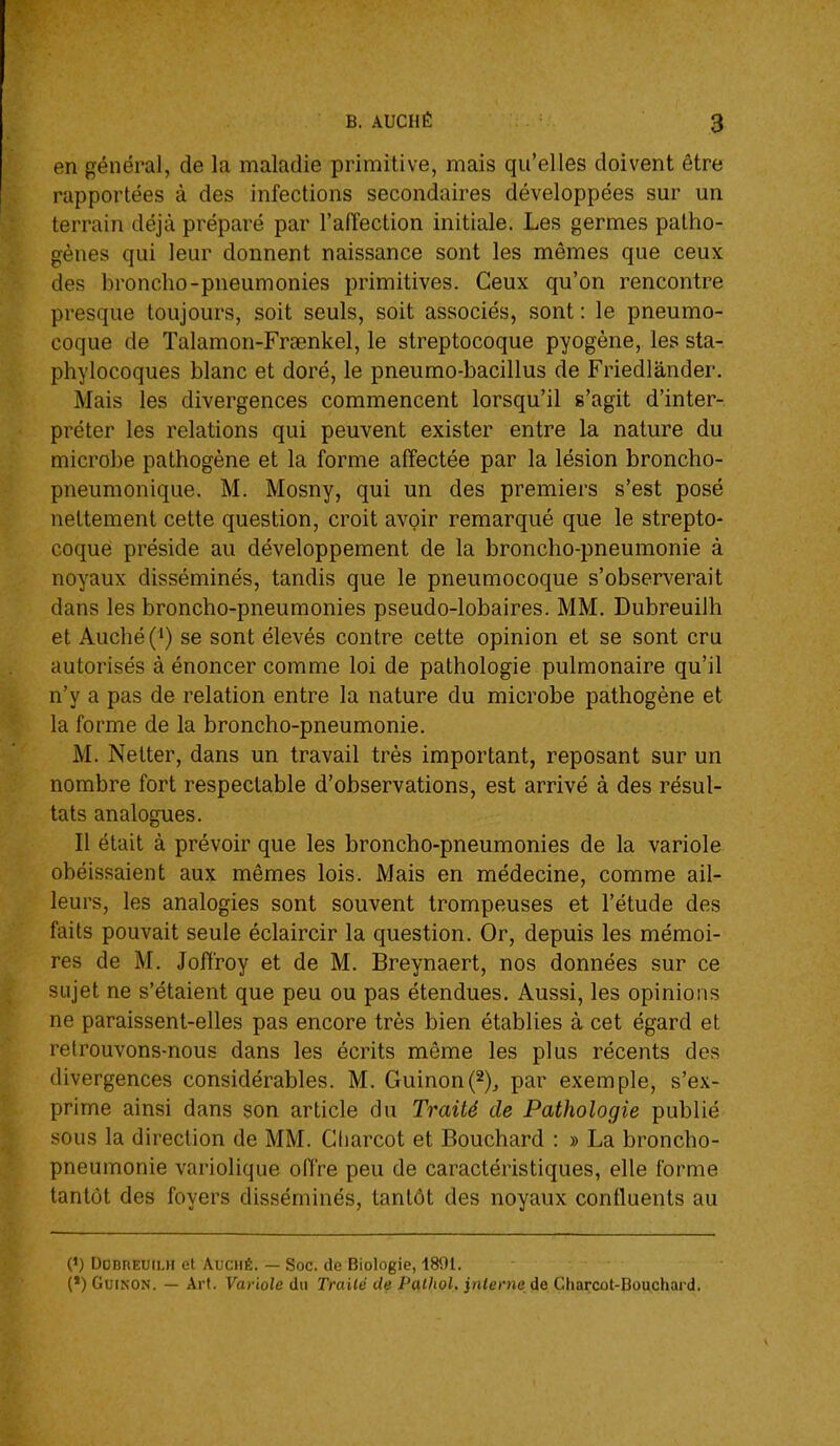 en général, de la maladie primitive, mais qu'elles doivent être rapportées à des infections secondaires développées sur un terrain déjà préparé par l'afîection initiale. Les germes patho- gènes qui leur donnent naissance sont les mêmes que ceux des broncho-pneumonies primitives. Ceux qu'on rencontre presque toujours, soit seuls, soit associés, sont : le pneumo- coque de Talamon-Frœnkel, le streptocoque pyogène, les sta- phylocoques blanc et doré, le pneumo-bacillus de Friedlander. Mais les divergences commencent lorsqu'il s'agit d'inter- préter les relations qui peuvent exister entre la nature du microbe pathogène et la forme affectée par la lésion broncho- pneumonique. M. Mosny, qui un des premiers s'est posé nettement cette question, croit avoir remarqué que le strepto- coque préside au développement de la broncho-pneumonie à noyaux disséminés, tandis que le pneumocoque s'observerait dans les broncho-pneumonies pseudo-lobaires. MM. Dubreuilh et Auché(i) se sont élevés contre cette opinion et se sont cru autorisés à énoncer comme loi de pathologie pulmonaire qu'il n'y a pas de relation entre la nature du microbe pathogène et la forme de la broncho-pneumonie. M. Netter, dans un travail très important, reposant sur un nombre fort respectable d'observations, est arrivé à des résul- tats analogues. Il était à prévoir que les broncho-pneumonies de la variole obéissaient aux mêmes lois. Mais en médecine, comme ail- leurs, les analogies sont souvent trompeuses et l'étude des faits pouvait seule éclaircir la question. Or, depuis les mémoi- res de M. Jofiroy et de M. Breynaert, nos données sur ce sujet ne s'étaient que peu ou pas étendues. Aussi, les opinions ne paraissent-elles pas encore très bien établies à cet égard et retrouvons-nous dans les écrits même les plus récents des divergences considérables. M. Guinon(2)j par exemple, s'ex- prime ainsi dans son article du Traité de Pathologie publié sous la direction de MM. Gliarcot et Bouchard : » La broncho- pneumonie variolique offre peu de caractéristiques, elle forme tantôt des foyers disséminés, tantôt des noyaux confluents au 0) DOBnEUiLH et AuciiÊ. — Soc. de Biologie, 1891. (*) GuiNON. — Art. Variole du Traité de Palhol, interne de Charcot-Bouchard.