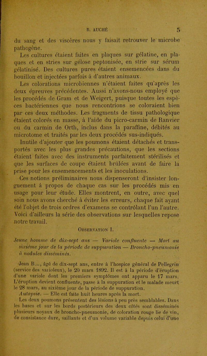 du sang et des viscères nous y faisait retrouver le' microbe pathogène. Les cultures étaient faites en plaques sur gélatine, en pla- ques et en stries sur gélose peptonisée, en strie sur sérum gélatinisé. Des cultures pures étaient ensemencées dans du bouillon et injectées parfois à d'autres animaux. Les colorations microbiennes n'étaient faites qu'après les deux épreuves précédentes. Aussi n'avons-nous employé que les procédés de Gram et de Weigert, puisque toutes les espè- ces bactériennes que nous rencontrions se coloraient bien par ces deux méthodes. Les fragments de tissu pathologique étaient colorés en masse, à l'aide du picro-carmin de Ranvier ou du carmin de Orth, inclus dans la paraffine, débités au microtome et traités par les deux procédés sus-indiqués. Inutile d'ajouter que les poumons étaient détachés et trans- portés avec les plus grandes précautions, que les sections étaient faites avec des instruments parfaitement stérilisés et que les surfaces de coupe étaient brûlées avant de faire la prise pour les ensemencements et les inoculations. Ces notions préhminaires nous dispenseront d'insister lon- guement à propos de chaque cas sur les procédés mis en usage pour leur étude. Elles montrent, en outre, avec quel soin nous avons cherché à éviter les erreurs, chaque fait ayant été l'objet de trois ordres d'examens se contrôlant l'un l'autre. Voici d'ailleurs la série des observations sur lesquelles repose notre travail. Observation L Jeune homme de dix-sept ans — Variole confluente — Mort au sixième jour de la péHode de suppui'ation — Broncho-pneumonie à nodules disséminés. Jean B..., âgé de dix-sept ans, entre à l'hospice général de Pellegrin (service des vaiioleux), le 20 mars 1892. Il est à la période d'éruption d'une variole dont les premiers symptômes ont apparu le 17 mars. L'éruption devient confluente, passe à la suppuration et le malade meurt le 28 mars, au sixième jour de la période de suppuration. Autopsie. — Elle est faite huit heures après la mort. Les deux poumons présentent des lésions à peu près semblables. Dans les hases et sur les bords postérieurs des deux côtés sont disséminés plusieurs noyaux de broncho-pneumonie, de coloration rouge lie de vin, de consistance dure, saillants et d'un volume variable depuis celui d'une