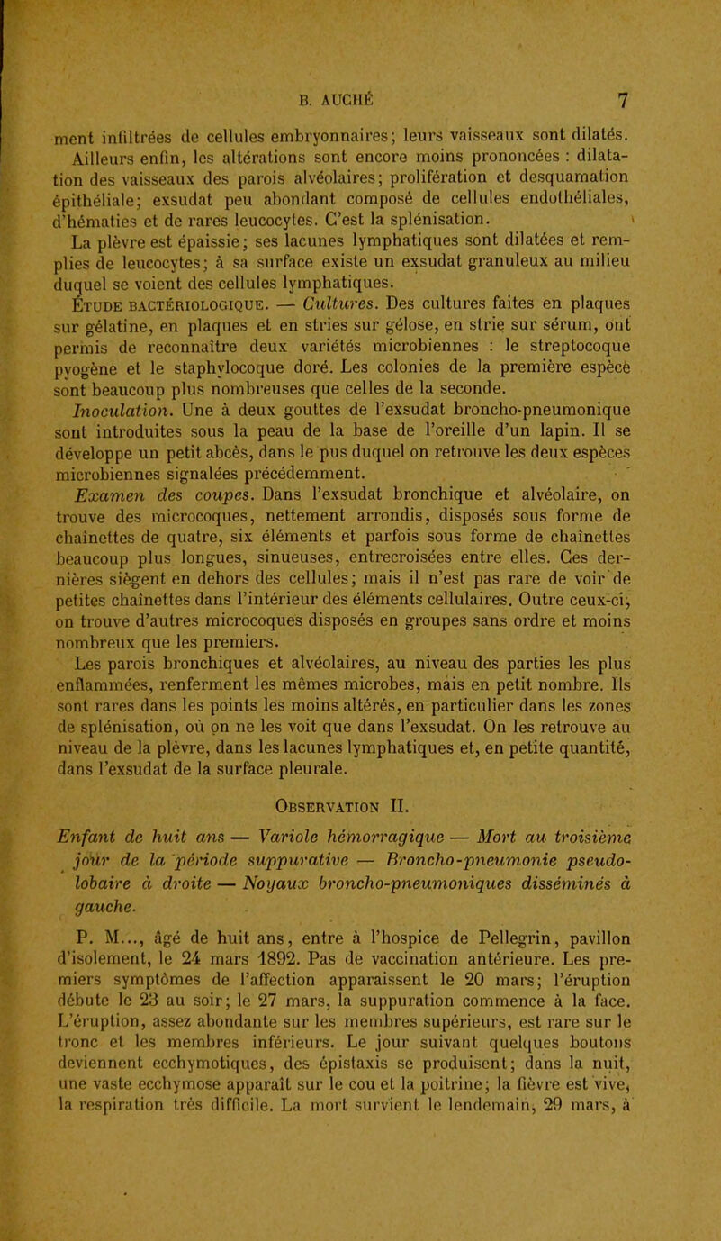 ment infiltrées de cellules embryonnaires; leurs vaisseaux sont dilatés. Ailleurs enfin, les altérations sont encore moins prononcées : dilata- tion des vaisseaux des parois alvéolaires; prolifération et desquamation épithéliale; exsudât peu abondant composé de cellules endothéliales, d'hématies et de rares leucocytes. C'est la splénisation. La plèvre est épaissie; ses lacunes lymphatiques sont dilatées et rem- plies de leucocytes; à sa surface existe un exsudât granuleux au milieu duquel se voient des cellules lymphatiques. Étude bactériologique. — Cultures. Des cultures faites en plaques sur gélatine, en plaques et en stries sur gélose, en strie sur sérum, ont permis de reconnaître deux variétés microbiennes : le streptocoque pyogène et le staphylocoque doré. Les colonies de la première espècè sont beaucoup plus nombreuses que celles de la seconde. Inoculation. Une à deux gouttes de l'exsudat broncho-pneumonique sont introduites sous la peau de la base de l'oreille d'un lapin. Il se développe un petit abcès, dans le pus duquel on retrouve les deux espèces microbiennes signalées précédemment. Examen des coupes. Dans l'exsudat bronchique et alvéolaire, on trouve des microcoques, nettement arrondis, disposés sous forme de chaînettes de quatre, six éléments et parfois sous forme de chaînettes beaucoup plus longues, sinueuses, entrecroisées entre elles. Ces der- nières siègent en dehors des cellules; mais il n'est pas rare de voir de petites chaînettes dans l'intérieur des éléments cellulaires. Outre ceux-ci j on trouve d'autres microcoques disposés en groupes sans ordre et moins nombreux que les premiers. Les parois bronchiques et alvéolaires, au niveau des parties les plus enflammées, renferment les mêmes microbes, mais en petit nombre. Ils sont rares dans les points les moins altérés, en particulier dans les zones de splénisation, où on ne les voit que dans l'exsudat. On les retrouve au niveau de la plèvre, dans les lacunes lymphatiques et, en petite quantité, dans l'exsudat de la surface pleurale. Observation IL Enfant de huit ans — Variole hémorragique — Mort au troisième joiir de la période suppurative — Broncho-pneumonie pseudo- lobaire à droite — Noyaux broncho-pneumoniques disséminés à gauche. P. M..,, âgé de huit ans, entre à l'hospice de Pellegrin, pavillon d'isolement, le 24 mars 4892. Pas de vaccination antérieure. Les pre- miers symptômes de l'affection apparaissent le 20 mars; l'éruption débute le 23 au soir; le 27 mars, la suppuration commence à la face. L'éruption, assez abondante sur les membres supérieurs, est rare sur le Ironc et les membres inférieurs. Le jour suivant quelques boutons deviennent ecchymotiques, des épistaxis se produisent; dans la nuit, une vaste ecchymose apparaît sur le cou et la poitrine; la fièvre est vive, la respiration très difficile. La mort survient le lendemain, 29 mars, à