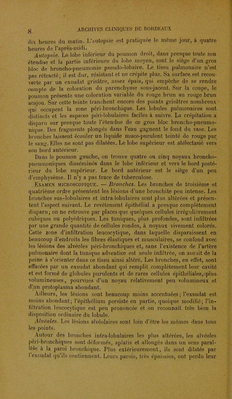 dix heures du malin. L'autopsie est pratiquée le même jour, à quatre heures de l'après-midi. Autopsie. Le lobe inférieur du poumon droit, dans pi-esque toute son étendue et la partie inférieure du lobe moyen, sont le siège d'un gros bloc de broncho-pneumonie pseudo-lobaire. Le tissu pulmonaire n'est pas rétracté; il est dur, résistant et ne crépite plus. Sa surface est recou- verte par un exsudât grisâtre, assez épais, qui empêche de se rendre œmple de la coloration du parenchyme sous-jacent. Sur la coupe, le poumon présente une coloration variable du rouge brun au rouge brun acajou. Sur cette teinte tranchent encore des points grisâtres nombreux qui occupent la zone péri-bronchique. Les lobules pulmonaires sont distincts et les espaces péri-lobulaires faciles à suivre. La crépitation a disparu sur presque toute l'étendue de ce gros bloc broncho-pneumo- nique. Des fragments plongés dans l'eau gagnent le fond du vase. Les bi onches laissent écouler un liquide muco-purulent teinté de rouge par le sang. Elles ne sont pas dilatées. Le lobe supérieur est atélectasié vers son bord antérieur. Dans le poumon gauche, on trouve quatre ou cinq noyaux broncho- pneumoniques disséminés dans le lobe inférieur et vers le bord posté- rieur du lobe supérieur. Le bord antérieur est le siège d'un peu d'emphysème. Il n'y a pas trace de tuberculose. Examen microscopique. — Bronches. Les bronches de troisième et quatrième ordre présentent les lésions d'une bronchite peu intense. Les bronches sus-lobulaires et intra lobulaires sont plus altérées et présen- tent l'aspect suivant. Le revêtement épithélial a presque complètement disparu; on ne retrouve par places que quelques cellules irrégulièrement cubiques ou polyédriques. Les tuniques, plus profondes, sont infiltrées par une grande quantité de cellules rondes, à noyaux vivement colorés. Cette zone d'infiltration leucocytique, dans laquelle disparaissent en beaucoup d'endroits les fibres élastiques et musculaires, se confond avec les lésions des alvéoles péri-bronchiques et, sans l'existence de l'artère pulmonaire dont la tunique adventice est seule infiltrée, on aurait de la peine à s'orienter dans ce tissu ainsi altéré. Les bronches, en effet, sont effacées par un exsudât abondant qui remplit complètement leur cavité et est formé de globules purulents et de rares cellules épithélia1es,cplus volumineuses, pourvues d'un noyau relativement peu volumineux et d'un protoplasma abondant. Aille urs, les lésions sont beaucoup moins accentuées; l'exsudat est moins abondant; l'épithélium persiste en partie, quoique modifié; l'in- filtration leucocytique est peu prononcée et on reconnaît très bien la disposition ordinaire du lobule. Alvéoles. Les lésions alvéolaires sont loin d'être les mêmes dans tous les points. Autour des bronches inlra-lobulaires les plus altérées, les alvéoles péri-bronchiques sont déformés, aplalis et allongés dans un sens paral- lèle à la paroi bronchique. Plus extérieurement, ils sont dilatés par l'exsudat qu'ils contiennent. Leurs parois, tiès épaissies, ont perdu leur