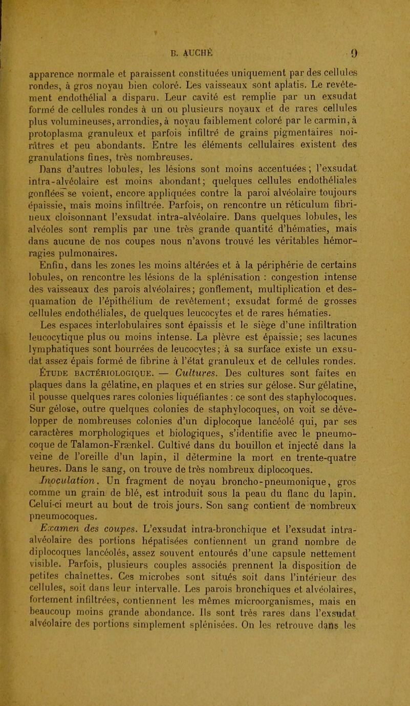 apparence normale et paraissent constituées uniquement par des cellules rondes, à gros noyau bien coloré. Les vaisseaux sont aplatis. Le revête- ment endothélial a disparu. Leur cavité est remplie par un exsudât formé de cellules rondes à un ou plusieurs noyaux et de rares cellules plus volumineuses, arrondies, à noyau faiblement coloré par le carmin, à protoplasma granuleux et parfois infiltré de grains pigmentaires noi- râtres et peu abondants. Entre les éléments cellulaires existent des granulations fines, très nombreuses. Dans d'autres lobules, les lésions sont moins accentuées ; l'exsudat intra-alvéolaire est moins abondant; quelques cellules endothéliales gonflées^se voient, encore appliquées contre la paroi alvéolaire toujours épaissie, mais moins infiltrée. Parfois, on rencontre un réticulum fibri- neux cloisonnant l'exsudat intra-alvéolaire. Dans quelques lo})ules, les alvéoles sont remplis par une très grande quantité d'hématies, mais dans aucune de nos coupes nous n'avons trouvé les véritables hémor- ragies pulmonaires. Enfin, dans les zones les moins altérées et à la périphérie de certains lobules, on rencontre les lésions de la splénisation : congestion intense des vaisseaux des parois alvéolaires; gonflement, multiplication et des- quamation de l'épithélium de revêtement; exsudât formé de grosses cellules endothéliales, de quelques leucocytes et de rares hématies. Les espaces interlobulaires sont épaissis et le siège d'une infiltration leucocytique plus ou moins intense. La plèvre est épaissie; ses lacunes lymphatiques sont bourrées de leucocytes; à sa surface existe un exsu- dât assez épais formé de fibrine à l'état granuleux et de cellules rondes. Étude bactériologique. — Cultures. Des cultures sont faites en plaques dans la gélatine, en plaques et en stries sur gélose. Sur gélatine, il pousse quelques rares colonies liquéfiantes : ce sont des staphylocoques. Sur gélose, outre quelques colonies de staphylocoques, on voit se déve- lopper de nombreuses colonies d'un diplocoque lancéolé qui, par ses caractères morphologiques et biologiques, s'identifie avec le pneumo- coque de Talamon-Fraenkel. Cultivé dans du bouillon et injecté dans la veine de l'oreille d'un lapin, il détermine la mort en trente-quatre heures. Dans le sang, on trouve de très nombreux diplocoques. Inoculation. Un fragment de noyau broncho-pneumonique, gros comme un grain de blé, est introduit sous la peau du flanc du lapin. Celui-ci meurt au bout de trois jours. Son sang contient de nombreux pneumocoques. Examen des coupes. L'exsudat intra-bronchique et l'exsudat intra- alvéolaire des portions hépatisées contiennent un grand nombre de diplocoques lancéolés, assez souvent entourés d'une capsule nettement visible. Parfois, plusieurs couples associés prennent la disposition de petites chaînettes. Ces microbes sont situ.és soit dans l'intérieur des cellules, soit dans leur intervalle. Les parois bronchiques et alvéolaires, fortement infiltrées, contiennent les mêmes microorganismes, mais en beaucoup moins grande abondance. Ils sont très rares dans l'exsudat alvéolaire des portions simplement splénisées. On les retrouve dans les