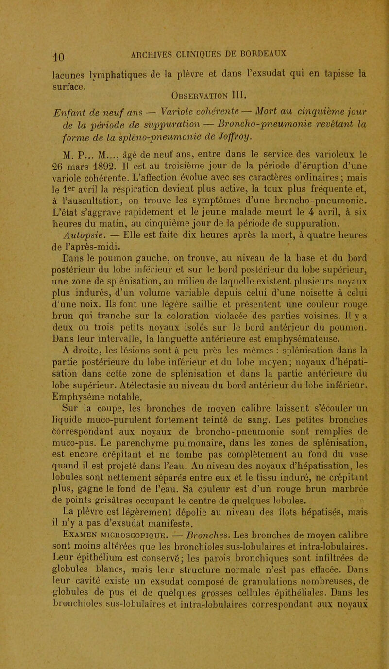 lacunes lymphatiques de la plèvre et dans l'exsudat qui en tapisse là surface. Observation III. Enfant de neuf ans — Variole cohérente — Mort au cinquième jour de la 'période de suppuration — Broncho-pneumonie revêtant la forme de la spléno-pneumonie de Joffroy. M. P... M..., âgé de neuf ans, entre dans le service des varioleux le 26 mars 1892. Il est au troisième jour de la période d'éruption d'une variole cohérente. L'affection évolue avec ses caractères ordinaires; mais le 1^^ avril la respiration devient plus active, la toux plus fréquente et, à l'auscultation, on trouve les symptômes d'une broncho-pneumonie. L'état s'aggrave rapidement et le jeune malade meurt le 4 avril, à six heures du matin, au cinquième jour de la période de suppuration. Autopsie. — Elle est faite dix heures après la mort, à quatre heures de l'après-midi. Dans le poumon gauche, on trouve, au niveau de la base et du bord postérieur du lobe inférieur et sur le bord postérieur du lobe supérieur, une zone de splénisation,au milieu de laquelle existent plusieurs noyaux plus indurés, d'un volume variable depuis celui d'une noisette à celui d'une noix. Ils font une légère saillie et présentent une couleur rouge brun qui tranche sur la coloration violacée des parties voisines. Il y a deux ou trois petits noyaux isolés sur le bord antérieur du poumon. Dans leur intervalle, la languette antérieure est emphysémateuse. A droite, les lésions sont à peu près les mêmes : splénisation dans la partie postérieure du lobe inférieur et du lobe moyen; noyaux d'hépati- sation dans cette zone de splénisation et dans la partie antérieure du lobe supérieur. Atélectasie au niveau du bord antérieur du lobe inférieur. Emphysème notable. Sur la coupe, les bronches de moyen calibre laissent s'écouler un liquide muco-purulent fortement teinté de sang. Les petites bronches correspondant aux noyaux de broncho-pneumonie sont remplies de muco-pus. Le parenchyme pulmonaire, dans les zones de splénisation, est encore crépitant et ne tombe pas complètement au fond du va.çe quand il est projeté dans l'eau. Au niveau des noyaux d'hépatisation, les lobules sont nettement séparés entre eux et le tissu induré, ne crépitant plus, gagne le fond de l'eau. Sa couleur est d'un rouge brun marbrée de points grisâtres occupant le centre de quelques lobules. La plèvre est légèrement dépolie au niveau des îlots hépatisés, mais il n'y a pas d'exsudat manifeste. Examen microscopique. — Bronches. Les bronches de moyen calibre sont moins altérées que les bronchioles sus-lobulaires et intra-lobulaires. Leur épithélium est conservé; les parois bronchiques sont infiltrées de globules blancs, mais leur structure normale n'est pas effacée. Dans leur cavité existe un exsudât composé de granulations nombreuses, de globules de pus et de quelques grosses cellules épithéliales. Dans les bronchioles sus-lobulaires et intra-lobulaires correspondant aux noyaux