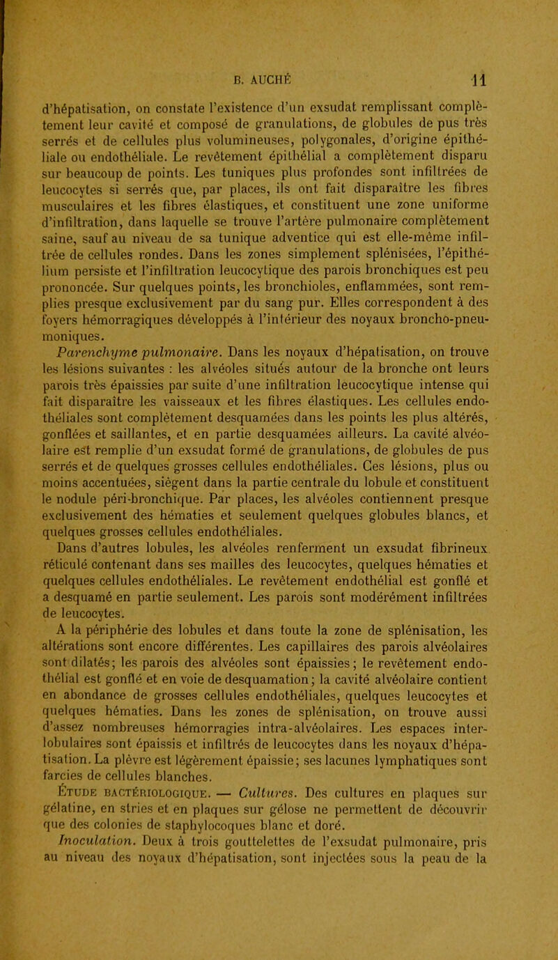d'hépatisation, on constate l'existence d'un exsudât remplissant complè- tement leur cavité et composé de granulations, de globules de pus très serrés et de cellules plus volumineuses, polygonales, d'origine épithé- liale ou endothéliale. Le revêtement épilhélial a complètement disparu sur beaucoup de points. Les tuniques plus profondes sont infiltrées de leucocytes si serrés que, par places, ils ont fait disparaître les fibres musculaires et les fibres élastiques, et constituent une zone uniforme d'infiltration, dans laquelle se trouve l'artère pulmonaire complètement saine, sauf au niveau de sa tunique adventice qui est elle-même infil- trée de cellules rondes. Dans les zones simplement splénisées, l'épithé- lium persiste et l'infiltration leucocylique des parois bronchiques est peu prononcée. Sur quelques points, les bronchioles, enflammées, sont rem- plies presque exclusivement par du sang pur. Elles correspondent à des foyers hémorragiques développés à l'intérieur des noyaux broncho-pneu- moniques. Parenchyme pulmonaire. Dans les noyaux d'hépatisation, on trouve les lésions suivantes : les alvéoles situés autour de la bronche ont leurs parois très épaissies par suite d'une infiltration leucocytique intense qui fait disparaître les vaisseaux et les fibres élastiques. Les cellules endo- théliales sont complètement desquamées dans les points les plus altérés, gonflées et saillantes, et en partie desquamées ailleurs. La cavité alvéo- laire est remplie d'un exsudât formé de granulations, de globules de pus serrés et de quelques grosses cellules endothéliales. Ces lésions, plus ou moins accentuées, siègent dans la partie centrale du lobule et constituent le nodule péri-bronchique. Par places, les alvéoles contiennent presque exclusivement des hématies et seulement quelques globules blancs, et quelques grosses cellules endothéliales. Dans d'autres lobules, les alvéoles renferment un exsudât fibrineux réticulé contenant dans ses mailles des leucocytes, quelques hématies et quelques cellules endothéliales. Le revêtement endothélial est gonflé et a desquamé en partie seulement. Les parois sont modérément infiltrées de leucocytes. A la périphérie des lobules et dans toute la zone de splénisation, les altérations sont encore diff'érentes. Les capillaires des parois alvéolaires sont dilatés; les parois des alvéoles sont épaissies; le revêtement endo- thélial est gonflé et en voie de desquamation; la cavité alvéolaire contient en abondance de grosses cellules endothéliales, quelques leucocytes et quelques hématies. Dans les zones de splénisation, on trouve aussi d'assez nombreuses hémorragies intra-alvéolaires. Les espaces inter- lobulaires sont épaissis et infiltrés de leucocytes dans les noyaux d'hépa- tisation. La plèvre est légèrement épaissie; ses lacunes lymphatiques sont farcies de cellules blanches. Étude bactériologique. — Cultures. Des cultures en plaques sur gélatine, en stries et en plaques sur gélose ne permettent de découvrir que des colonies de staphylocoques blanc et doré. Inoculation. Deux à trois gouttelettes de l'exsudat pulmonaire, pris au niveau des noyaux d'hépatisation, sont injectées sous la peau de la