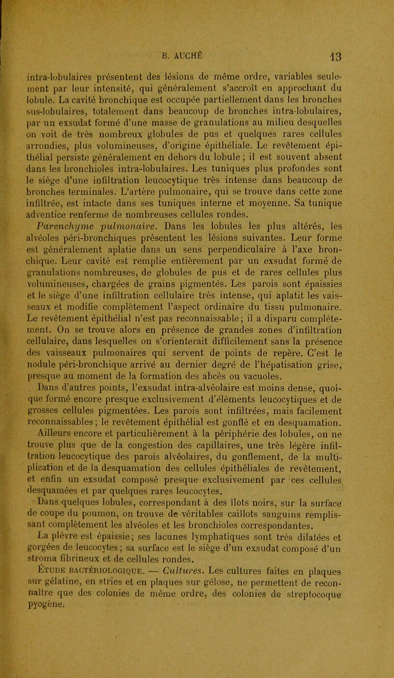 intra-lobulaires présentent des lésions de même ordre, variables seule- ment par leur intensité, qui généralement s'accroît en approchant du lobule. La cavité bronchique est occupée partiellement dans les bronches sus-lobulaires, totalement dans beaucoup de bronches intra-lobulaires, par un exsudât formé d'une masse de granulations au milieu desquelles on voit de très nombreux globules de pus et quelques rares cellules arrondies, plus volumineuses, d'origine épithéliale. Le revêtement épi- thélial persiste généralement en dehors du lobule ; il est souvent absent dans les bronchioles intra-lobulaires. Les tuniques plus profondes sont le siège d'une infiltration leucocytique très intense dans beaucoup de bronches terminales. L'artère pulmonaire, qui se trouve dans cette zone infiltrée, est intacte dans ses tuniques interne et moyenne. Sa tunique adventice renferme de nombreuses cellules rondes. Parenchyme pulmonaire. Dans les lobules les plus altérés, les alvéoles péri-bronchiques présentent les lésions suivantes. Leur forme est généralement aplatie dans un sens perpendiculaire à l'axe bron- chique. Leur cavité est remplie entièrement par un exsudât formé de granulations nombreuses, de globules de pus et de rares cellules plus volumineuses, chargées de grains pigmentés. Les parois sont épaissies et le siège d'une infiltration cellulaire très intense, qui aplatit les vais- seaux et modifie complètement l'aspect ordinaire du tissu pulmonaire. Le revêtement épithélial n'est pas reconnaissable ; il a disparu complète- ment. On se trouve alors en présence de grandes zones d'infiltration cellulaire, dans lesquelles on s'orienterait difficilement sans la présence des vaisseaux pulmonaires qui servent de points de repère. C'est le nodule péri-bronchique arrivé au dernier degré de l'hépatisation grise, presque au moment de la formation des abcès ou vacuoles. Dans d'autres points, l'exsudat intra-alvéolaire est moins dense, quoi- que formé encore presque exclusivement d'éléments leucocytiques et de grosses cellules pigmentées. Les parois sont infiltrées, mais facilement reconnaissables ; le revêtement épithélial est gonflé et en desquamation. Ailleurs encore et particulièrement à la périphérie des lobules, on ne trouve plus que de la congestion des capillaires, une très légère infil- tration leucocytique des parois alvéolaires, du gonflement, de la multi- plication et de la desquamation des cellules épithéliales de revêtement, et enfin un e.xsudat composé presque exclusivement par ces cellules desquamées et par quelques rares leucocytes. Dans quelques lobules, correspondant à des îlots noirs, sur la surface de coupe du poumon, on trouve de véritables caillots sanguins remplis- sant complètement les alvéoles et les bronchioles correspondantes. La plèvre est épaissie; ses lacunes lymphatiques sont très dilatées et gorgées de leucocytes ; sa surface est le siège d'un exsudât composé d'un stroma fibrineux et de cellules rondes. Étude bactériologique. — Cultures. Les cultures faites en plaques sur gélatine, en stries et en plaques sur gélose, ne permettent de recon- naître que des colonies de même ordre, des colonies de streptocoque pyogène.