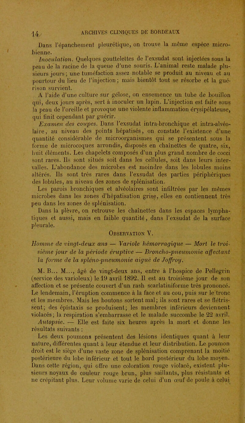 Dans l'épanchement pleurétique, on trouve la môme espèce micro- bienne. Inoculation. Quelques gouttelettes de l'exsudat sont injectées sous la peau de la racine de la queue d'une souris. L'animal reste malade plu- sieurs jours ; une tuméfaction assez notable se produit au niveau et au pourtour du lieu de l'injection; mais bientôt tout se résorbe et la gué- ri son survient. A l'aide d'une culture sur gélose, on ensemence un tube de bouillon qui, deux jours après, sert à inoculer un lapin. L'injection est faite sous la peau de l'oreille et provoque une violente inflammation érysipélateuse, qui finit cependant par guérir. Examen des coupes. Dans l'exsudat intra-bronchique et intra-alvéo- laire, au niveau des points hépalisés, on constate l'existence d'une quantité considérable de microorganismes qui se présentent sous la forme de microcoques arrondis, disposés en chaînettes de quatre, six, huit éléments. Les chapelets composés d'un plus grand nombre de cocci sont rares. Ils sont situés soit dans les cellules, soit dans leurs inter- valles. L'abondance des microbes est moindre dans les lobules moins altérés. Ils sont très rares dans l'exsudat des parties périphériques des lobules, au niveau des zones de splénisation. Les parois bronchiques et alvéolaires sont infiltrées par les mômes microbes dans les zones d'hépatisation grisje, elles en contiennent très peu dans les zones de splénisation. Dans la plèvre, on retrouve les chaînettes dans les espaces lympha- tiques et aussi, mais en faible quantité, dans l'exsudat de la surface pleurale. Observation V. Homme de vingt-deux ans — Variole hémorragique — Mort le troi- sième jour de la période éruptive — Broncho-pneumonie affectant la forme de la spléno-pneumonie aiguë de Joffroy. M. B... M..., âgé de vingt-deux ans, entre à l'hospice de Pellegrin (service des varioleux) le 19 avril 1892. Il est au troisième jour de son affection et se présente couvert d'un rash scarlatiniforme très prononcé. Le lendemain, l'éruption commence à la face et au cou, puis sur le tronc et les membres. Mais les boutons sortent mal; ils sont rares et se flétris- sent; des épistaxis se produisent; les membres inférieurs deviennent violacés; la respiration s'embarrasse et le malade succombe le 22 avril. Autopsie. — Elle est faite six heures après la mort et donne les résultats suivants : Les deux poumons présentent des lésions identiques quant à leur nature, différentes quant à leur étendue et leur distribution. Le poumon droit est le siège d'une vaste zone de splénisation comprenant la moitié postérieure du lobe inférieur et tout le bord postérieur du lobe moyen. Dans cette région, qui offre une coloration rouge violacé, existent plu- sieurs noyaux de couleur rouge brun, plus saillants, plus résistants et ne crépitant plus. Leur volume varie de celui d'un œuf de poule à celui