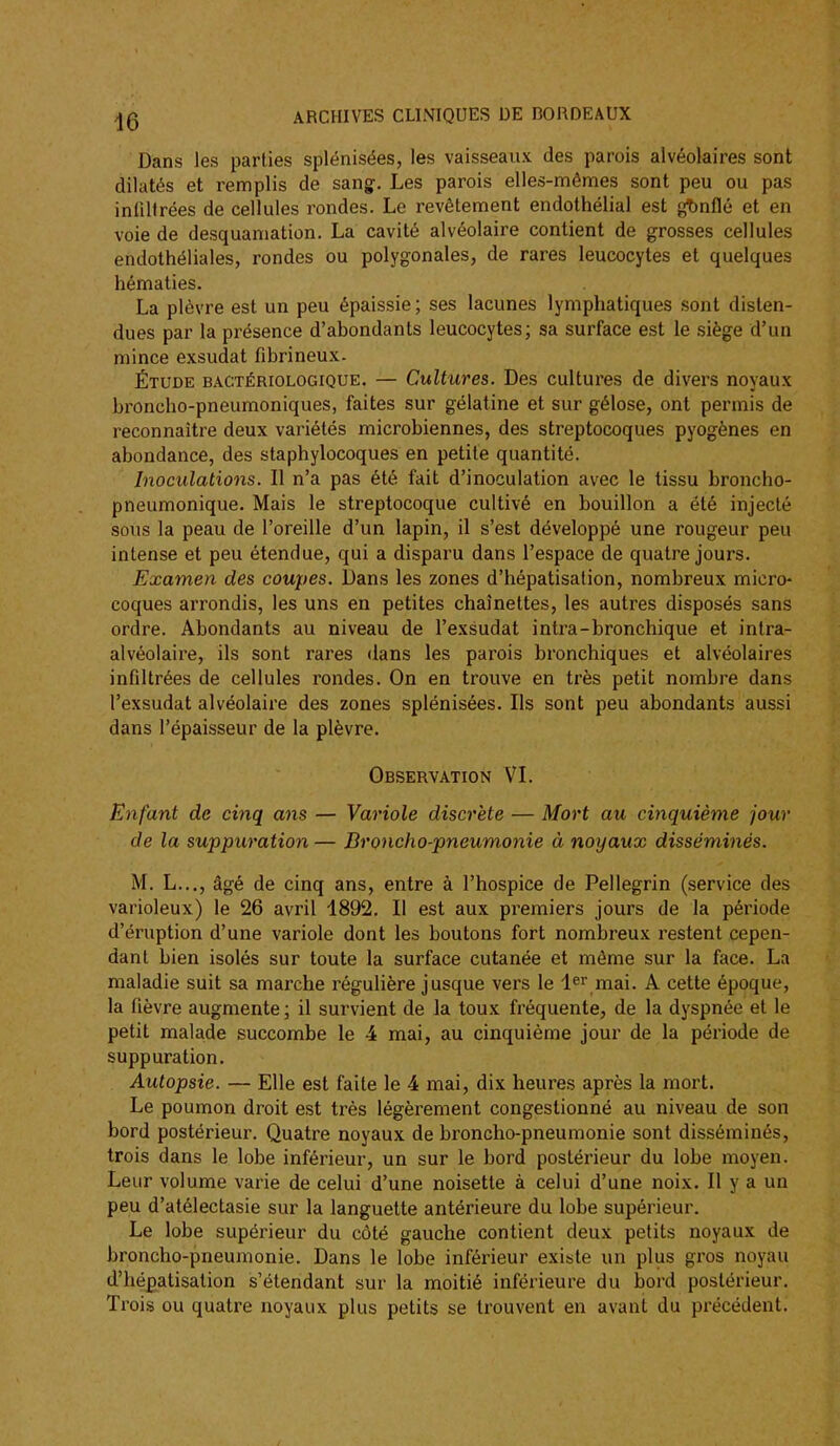 Dans les parties splénisées, les vaisseaux des parois alvéolaires sont dilatés et remplis de sang. Les parois elles-mêmes sont peu ou pas infiltrées de cellules rondes. Le revêtement endothéiial est gt)nflé et en voie de desquamation. La cavité alvéolaire contient de grosses cellules endothéliales, rondes ou polygonales, de rares leucocytes et quelques hématies. La plèvre est un peu épaissie; ses lacunes lymphatiques sont disten- dues par la présence d'abondants leucocytes; sa surface est le siège d'un mince exsudât fibrineux. Étude bactériologique, — Cultures. Des cultures de divei's noyaux broncho-pneumoniques, faites sur gélatine et sur gélose, ont permis de reconnaître deux variétés microbiennes, des streptocoques pyogènes en abondance, des staphylocoques en petite quantité. Inoculations. Il n'a pas été fait d'inoculation avec le tissu broncho- pneumonique. Mais le streptocoque cultivé en bouillon a été injecté sous la peau de l'oreille d'un lapin, il s'est développé une rougeur peu intense et peu étendue, qui a disparu dans l'espace de quatre jours. Examen des coupes. Dans les zones d'hépatisation, nombreux micro- coques arrondis, les uns en petites chaînettes, les autres disposés sans ordre. Abondants au niveau de l'exsudat intra-bronchique et intra- alvéolaire, ils sont rares dans les parois bronchiques et alvéolaires infiltrées de cellules rondes. On en trouve en très petit nombre dans l'exsudat alvéolaire des zones splénisées. Ils sont peu abondants aussi dans l'épaisseur de la plèvre. Observation VI. Enfant de cinq ans — Variole discrète — Mort au cijiquième jour de la suppuration — Broncho-pneumonie à noyaux disséminés. M. L..., âgé de cinq ans, entre à l'hospice de Pellegrin (service des varioleux) le 26 avril 1892. Il est aux premiers jours de la période d'éruption d'une variole dont les boutons fort nombreux restent cepen- dant bien isolés sur toute la surface cutanée et même sur la face. La maladie suit sa marche régulière jusque vers le l^r mai. A cette époque, la fièvre augmente; il survient de la toux fréquente, de la dyspnée et le petit malade succombe le 4 mai, au cinquième jour de la période de suppuration. Autopsie. — Elle est faite le 4 mai, dix heures après la mort. Le poumon droit est très légèrement congestionné au niveau de son bord postérieur. Quatre noyaux de broncho-pneumonie sont disséminés, trois dans le lobe inférieur, un sur le bord postérieur du lobe moyen. Leur volume varie de celui d'une noisette à celui d'une noix. Il y a un peu d'atélectasie sur la languette antérieure du lobe supérieur. Le lobe supérieur du côté gauche contient deux petits noyaux de broncho-pneumonie. Dans le lobe inférieur existe un plus gros noyau d'hépatisation s'étendant sur la moitié inféiieure du bord postérieur. Ti'ois ou quatre noyaux plus petits se trouvent en avant du précédent.