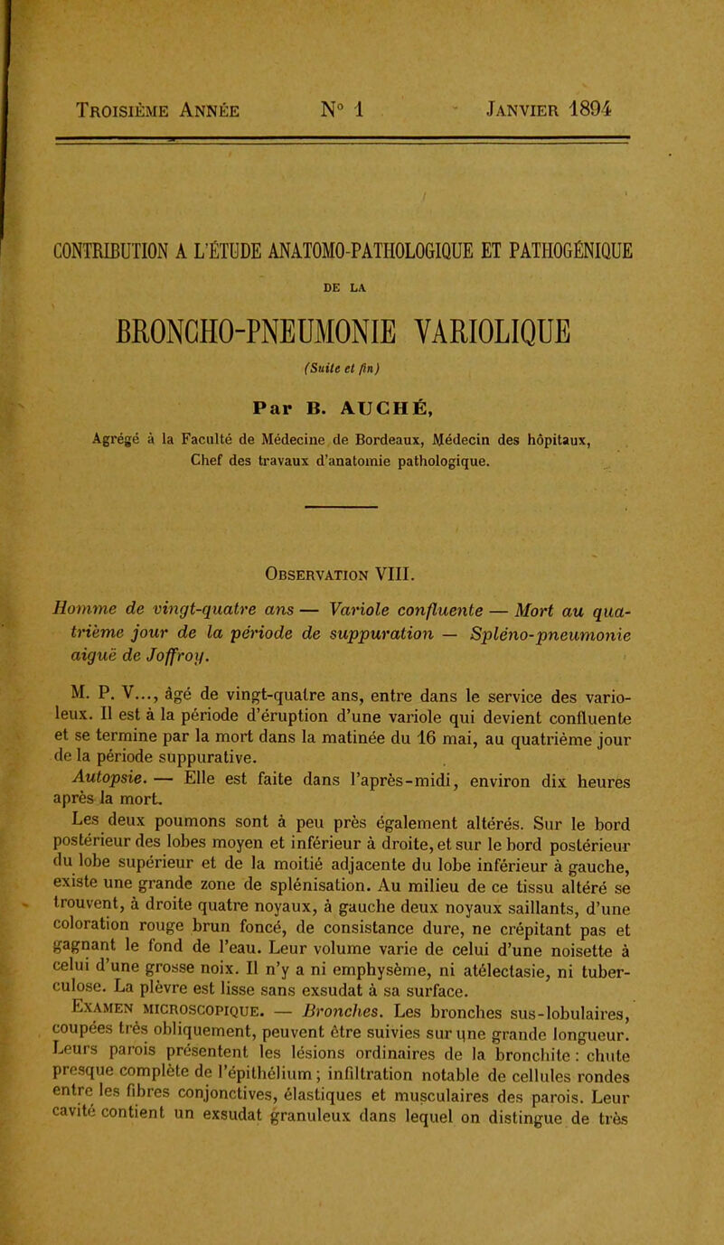 Troisième Année N° 1 Janvier 1894 CONTRIBUTION A L'ÉTUDE ANATOMO-PATHOLOGIQUE ET PATHOGÉNIQUE DE LA BRONCHO-PNEDMONIE VARIOLIQUE (Suile et fin) Par B. AUCHÉ, Agrégé à la Faculté de Médecine de Bordeaux, Médecin des hôpitaux, Chef des travaux d'anatomie pathologique. Observation VIII. Homme de vingt-quatre ans — Variole confluente — Mort au qua- trième jour de la période de suppuration — Spléno-pneumonie aiguë de Joffroy. M. P. V..., âgé de vingt-quatre ans, entre dans le service des vario- leux. Il est à la période d'éruption d'une variole qui devient confluente et se termine par la mort dans la matinée du 16 mai, au quatrième jour de la période suppurative. Autopsie. — Elle est faite dans l'après-midi, environ dix heures après la mort. Les deux poumons sont à peu près également altérés. Sur le bord postérieur des lobes moyen et inférieur à droite, et sur le bord postérieur du lobe supérieur et de la moitié adjacente du lobe inférieur à gauche, existe une grande zone de splénisation. Au milieu de ce tissu altéré se trouvent, à droite quatre noyaux, à gauche deux noyaux saillants, d'une coloration rouge brun foncé, de consistance dure, ne crépitant pas et gagnant le fond de l'eau. Leur volume varie de celui d'une noisette à celui d'une grosse noix. Il n'y a ni emphysème, ni atélectasie, ni tuber- culose. La plèvre est lisse sans exsudât à sa surface. Examen microscopique. — Bronches. Les bronches sus-lobulaires, coupées très obliquement, peuvent être suivies sur qne grande longueur. Leurs parois présentent les lésions ordinaires de la bronchite : chute pre-sque complète de répilhéUum; infiltration notable de cellules rondes entre les fibres conjonctives, élastiques et musculaires des parois. Leur cavité contient un exsudât granuleux dans lequel on distingue de très