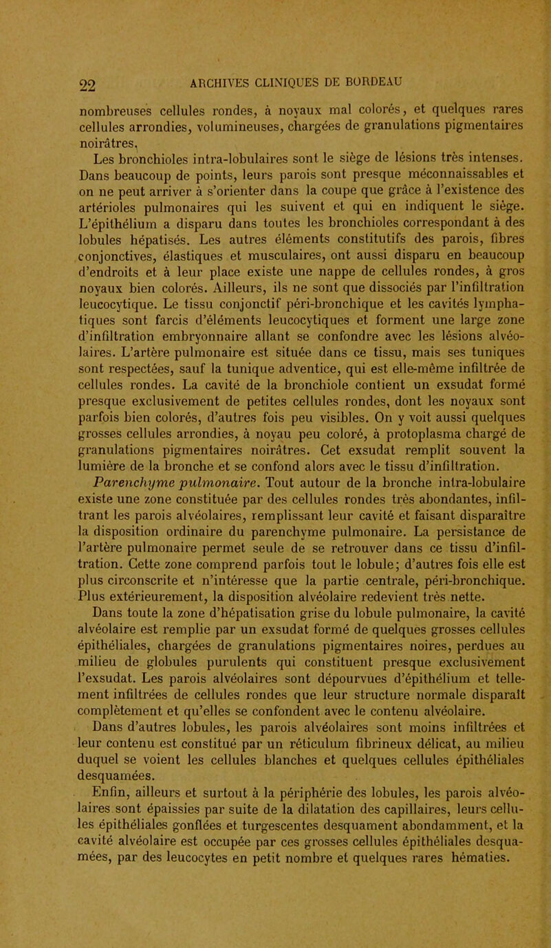 nombreuses cellules rondes, à noyaux mal colorés, et quelques rares cellules arrondies, volumineuses, chargées de granulations pigmentaires noirâtres, Les bronchioles intra-lobulaires sont le siège de lésions très intenses. Dans beaucoup de points, leurs parois sont presque méconnaissables et on ne peut arriver à s'orienter dans la coupe que grâce à l'existence des artérioles pulmonaires qui les suivent et qui en indiquent le siège. L'épithélium a disparu dans toutes les bronchioles correspondant à des lobules hépatisés. Les autres éléments constitutifs des parois, fibres conjonctives, élastiques et musculaires, ont aussi disparu en beaucoup d'endroits et à leur place existe une nappe de cellules rondes, à gros noyaux bien colorés. Ailleurs, ils ne sont que dissociés par l'infiltration leucocytique. Le tissu conjonctif péri-bronchique et les cavités lympha- tiques sont farcis d'éléments leucocytiques et forment une large zone d'infiltration embryonnaire allant se confondre avec les lésions alvéo- laires. L'artère pulmonaire est située dans ce tissu, mais ses tuniques sont respectées, sauf la tunique adventice, qui est elle-même infiltrée de cellules rondes. La cavité de la bronchiole contient un exsudât formé presque exclusivement de petites cellules rondes, dont les noyaux sont parfois bien colorés, d'autres fois peu visibles. On y voit aussi quelques grosses cellules arrondies, à noyau peu coloré, à protoplasma chargé de granulations pigmentaires noirâtres. Cet exsudât remplit souvent la lumière de la bronche et se confond alors avec le tissu d'infiltration. Parenchyme pulmonaire. Tout autour de la bronche intra-lobulaire existe une zone constituée par des cellules rondes très abondantes, infil- trant les parois alvéolaires, remplissant leur cavité et faisant disparaître la disposition ordinaire du parenchyme pulmonaire. La persistance de l'artère pulmonaire permet seule de se retrouver dans ce tissu d'infil- tration. Cette zone comprend parfois tout le lobule; d'autres fois elle est plus circonscrite et n'intéresse que la partie centrale, péri-bronchique. Plus extérieurement, la disposition alvéolaire redevient très nette. Dans toute la zone d'hépatisation grise du lobule pulmonaire, la cavité alvéolaire est remplie par un exsudât formé de quelques grosses cellules épithéliales, chargées de granulations pigmentaires noires, perdues au milieu de globules purulents qui constituent presque exclusivement l'exsudat. Les parois alvéolaires sont dépourvues d'épithélium et telle- ment infiltrées de cellules rondes que leur structure normale disparaît complètement et qu'elles se confondent avec le contenu alvéolaire. Dans d'autres lobules, les parois alvéolaires sont moins infiltrées et leur contenu est constitué par un réliculum fibrineux délicat, au milieu duquel se voient les cellules blanches et quelques cellules épithéliales desquamées. Enfin, ailleurs et surtout à la périphérie des lobules, les parois alvéo- laires sont épaissies par suite de la dilatation des capillaires, leurs cellu- les épithéliales gonflées et turgescentes desquament abondamment, et la cavité alvéolaire est occupée par ces grosses cellules épithéliales desqua- mées, par des leucocytes en petit nombre et quelques rares hématies.