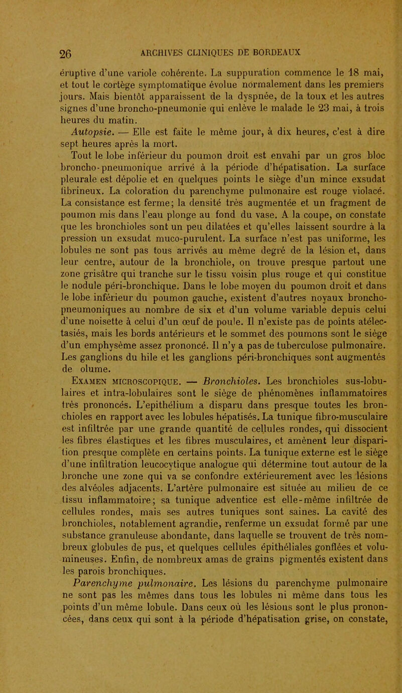 éruptive d'une variole cohérente. La suppuration commence le 18 mai, et tout le cortège symptomatique évolue normalement dans les premiers jours. Mais bientôt apparaissent de la dyspnée, de la toux et les autres signes d'une broncho-pneumonie qui enlève le malade le 23 mai, à trois heures du matin. Autopsie. — Elle est faite le même jour, à dix heures, c'est à dire sept heures après la mort. Tout le lobe inférieur du poumon droit est envahi par un gros bloc broncho-pneumonique arrivé à la période d'hépatisation. La surface pleurale est dépolie et en quelques points le siège d'un mince exsudât librineux. La coloration du parenchyme pulmonaire est rouge violacé. La consistance est ferme; la densité très augmentée et un fragment de poumon mis dans l'eau plonge au fond du vase. A la coupe, on constate que les bronchioles sont un peu dilatées et qu'elles laissent sourdre à la pression un exsudât muco-purulent. La surface n'est pas uniforme, les lobules ne sont pas tous arrivés au même degré de la lésion et, dans leur centre, autour de la bronchiole, on trouve presque partout une zone grisâtre qui tranche sur le tissu voisin plus rouge et qui constitue le nodule péri-bronchique. Dans le lobe moyen du poumon droit et dans le lobe inférieur du poumon gauche, existent d'autres noyaux broncho- pneumoniques au nombre de six et d'un volume variable depuis celui d'une noisette à celui d'un œuf de poule. Il n'existe pas de points atélec- tasiés, mais les bords antérieurs et le sommet des poumons sont le siège d'un emphysème assez prononcé. Il n'y a pas de tuberculose pulmonaire. Les ganglions du bile et les ganglions péri-bronchiques sont augmentés de olume. Examen microscopique. — Bronchioles. Les bronchioles sus-lobu- laires et intra-lobulaires sont le siège de phénomènes inflammatoires très prononcés. L'epithélium a disparu dans presque toutes les bron- chioles en rapport avec les lobules hépatisés. La tunique fibro-musculaire est infiltrée par une grande quantité de cellules rondes, qui dissocient les fibres élastiques et les fibres musculaires, et amènent leur dispari- tion presque complète en certains points. La tunique externe est le siège d'une infiltration leucocytique analogue qui détermine tout autour de la bronche une zone qui va se confondre extérieurement avec les lésions des alvéoles adjacents. L'artère pulmonaire est située au milieu de ce tissu inflammatoire; sa tunique adventice est elle-même infiltrée de cellules rondes, mais ses autres tuniques sont saines. La cavité des bronchioles, notablement agrandie, renferme un exsudât formé par une substance granuleuse abondante, dans laquelle se trouvent de très nom- breux globules de pus, et quelques cellules épithéliales gonflées et volu- mineuses. Enfin, de nombreux amas de grains pigmentés existent dans les parois bronchiques. Parenchyme pulmonaire. Les lésions du parenchyme pulmonaire ne sont pas les mêmes dans tous les lobules ni même dans tous les points d'un même lobule. Dans ceux où les lésions sont le plus pronon- cées, dans ceux qui sont à la période d'hépatisation grise, on constate,