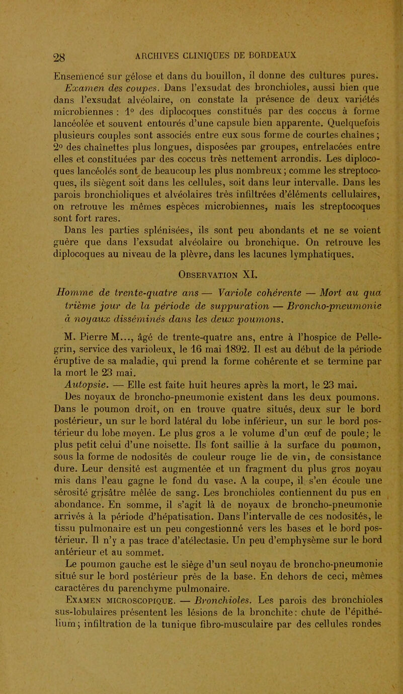 Ensemencé sur gélose et dans du bouillon, il donne des cultures pures. Examen des coupes. Dans l'exsudat des bronchioles, aussi bien que dans l'exsudat alvéolaire, on constate la présence de deux variétés microbiennes : 1° des diplocoques constitués par des coccus à forme lancéolée et souvent entourés d'une capsule bien apparente. Quelquefois plusieurs couples sont associés entre eux sous forme de courtes chaînes ; 2° des chaînettes plus longues, disposées par groupes, entrelacées entre elles et constituées par des coccus très nettement arrondis. Les diploco- ques lancéolés sont de beaucoup les plus nombreux ; comme les streptoco- ques, ils siègent soit dans les cellules, soit dans leur intervalle. Dans les parois bronchioliques et alvéolaires très infiltrées d'éléments cellulaires, on retrouve les mêmes espèces microbiennes, mais les streptocoques sont fort rares. Dans les parties splénisées, ils sont peu abondants et ne se voient guère que dans l'exsudat alvéolaire ou bronchique. On retrouve les diplocoques au niveau de la plèvre, dans les lacunes lymphatiques. Observation XI. Homme de trente-quatre ans — Variole cohérente — Mort au qua trième jour de la période de suppuration — Broncho-pneumonie à noyaux disséminés dans les deux poumons. M. Pierre M..., âgé de trente-quatre ans, entre à l'hospice de Pelle- grin, service des varioleux, le 16 mai 1892. Il est au début de la période éruptive de sa maladie, qui prend la forme cohérente et se termine par la mort le 23 mai. Autopsie. — Elle est faite huit heures après la mort, le 23 mai. Des noyaux de broncho-pneumonie existent dans les deux poumons. Dans le poumon droit, on en trouve quatre situés, deux sur le bord postérieur, un sur le bord latéral du lobe inférieur, un sur le bord pos- térieur du lobe moyen. Le plus gros a le volume d'un œuf de poule; le plus petit celui d'une noisette. Ils font saillie à la surface du poumon, sous la forme de nodosités de couleur rouge lie de vin, de consistance dure. Leur densité est augmentée et un fragment du plus gros ooyau mis dans l'eau gagne le fond du vase. A la coupe, il s'en écoule une sérosité grisâtre mêlée de sang. Les bronchioles contiennent du pus en abondance. En somme, il s'agit là de noyaux de broncho-pneumonie arrivés à la période d'hépatisation. Dans l'intervalle de ces nodosités, le tissu pulmonaire est un peu congestionné vers les bases et le bord pos- térieur. Il n'y a pas trace d'atélectasie. Un peu d'emphysème sur le bord antérieur et au sommet. Le poumon gauche est le siège d'un seul noyau de broncho-pneumonie situé sur le bord postérieur près de la base. En dehoi^s de ceci, mêmes caractères du parenchyme pulmonaire. Examen microscopique. — Bronchioles. Les parois des bronchioles sus-lobulaires présentent les lésions de la bronchite : chute de l'épithé- lium; infiltration de la tunique fibro-musculaire par des cellules rondes