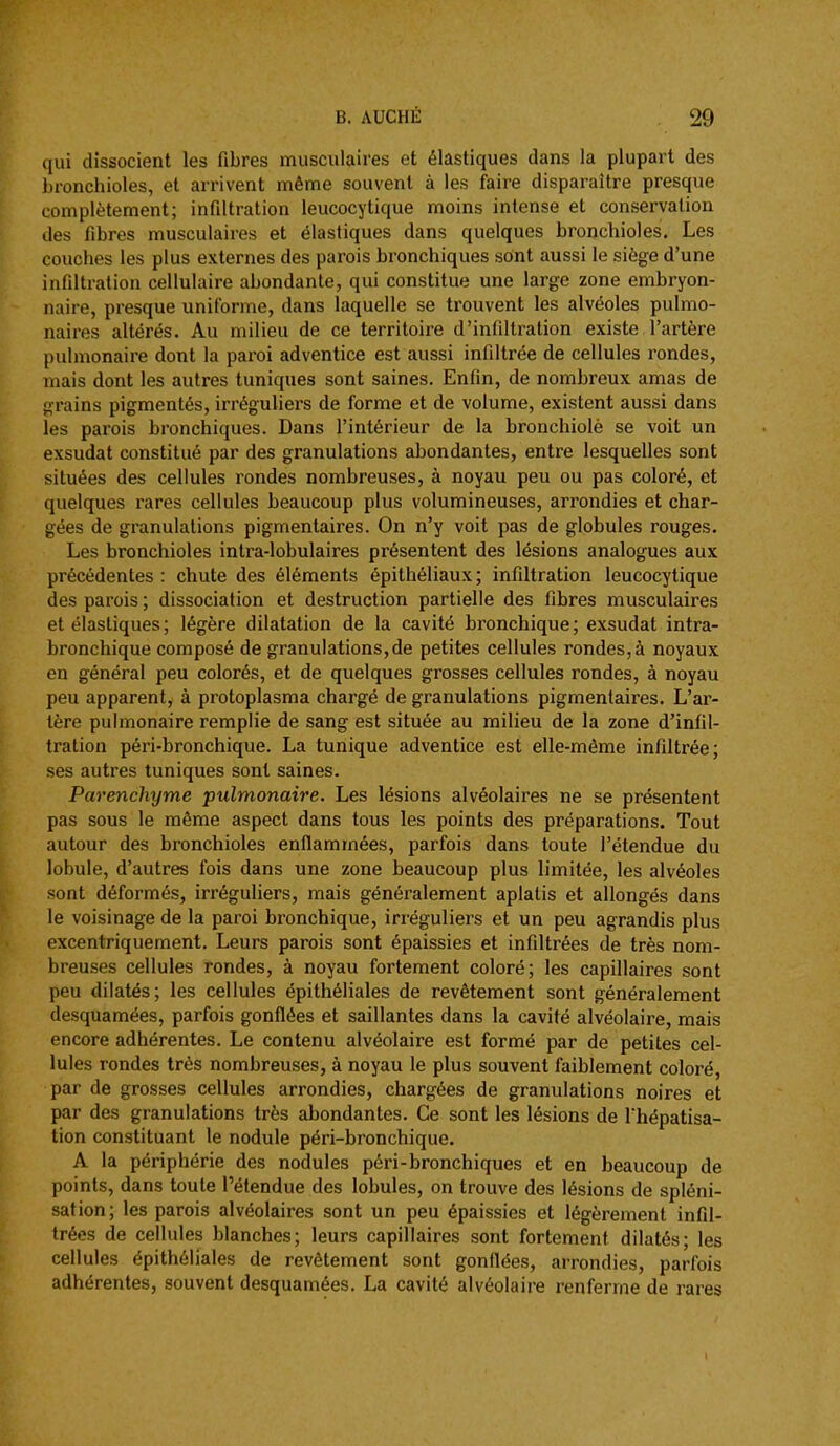 qui dissocient les fibres musculaires et élastiques dans la plupart des bronchioles, et arrivent même souvent à les faire disparaître presque complètement; infiltration leucocytique moins intense et conservation des fibres musculaires et élastiques dans quelques bronchioles. Les couches les plus externes des parois bronchiques sont aussi le siège d'une infiltration cellulaire abondante, qui constitue une large zone embryon- naire, presque uniforme, dans laquelle se trouvent les alvéoles pulmo- naires altérés. Au milieu de ce territoire d'infiltration existe 1 artère pulmonaire dont la paroi adventice est aussi infiltrée de cellules l'ondes, mais dont les autres tuniques sont saines. Enfin, de nombreux amas de grains pigmentés, irréguliers de forme et de volume, existent aussi dans les parois bronchiques. Dans l'intérieur de la bronchiolè se voit un exsudât constitué par des granulations abondantes, entre lesquelles sont situées des cellules rondes nombreuses, à noyau peu ou pas coloré, et quelques rares cellules beaucoup plus volumineuses, arrondies et char- gées de granulations pigmentaires. On n'y voit pas de globules rouges. Les bronchioles intra-lobulaires présentent des lésions analogues aux précédentes : chute des éléments épithéliaux; infiltration leucocytique des parois ; dissociation et destruction partielle des fibres musculaires et élastiques ; légère dilatation de la cavité bronchique ; exsudât intra- bronchique composé de granulations, de petites cellules rondes, à noyaux en général peu colorés, et de quelques grosses cellules rondes, à noyau peu apparent, à protoplasma chargé de granulations pigmentaires. L'ar- tère pulmonaire remplie de sang est située au milieu de la zone d'infil- tration péri-bronchique. La tunique adventice est elle-même infiltrée; ses autres tuniques sont saines. Parenchyme pulmonaire. Les lésions alvéolaires ne se présentent pas sous le même aspect dans tous les points des préparations. Tout autour des bronchioles enflammées, parfois dans toute l'étendue du lobule, d'autres fois dans une zone beaucoup plus limitée, les alvéoles sont déformés, irréguliers, mais généralement aplatis et allongés dans le voisinage de la paroi bronchique, irréguliers et un peu agrandis plus excentriquement. Leurs parois sont épaissies et infiltrées de très nom- breuses cellules rondes, à noyau fortement coloré; les capillaires sont peu dilatés; les cellules épithéliales de revêtement sont généralement desquamées, parfois gonflées et saillantes dans la cavité alvéolaire, mais encore adhérentes. Le contenu alvéolaire est formé par de petites cel- lules rondes très nombreuses, à noyau le plus souvent faiblement coloré, par de grosses cellules arrondies, chargées de granulations noires et par des granulations très abondantes. Ce sont les lésions de fhépatisa- tion constituant le nodule péri-bronchique. A la périphérie des nodules péri-bronchiques et en beaucoup de points, dans toute l'étendue des lobules, on trouve des lésions de spléni- sation; les parois alvéolaires sont un peu épaissies et légèrement infil- trées de cellules blanches; leurs capillaires sont fortement dilatés; les cellules épithéliales de revêtement sont gonflées, arrondies, parfois adhérentes, souvent desquamées. La cavité alvéolaire renferme de rares I