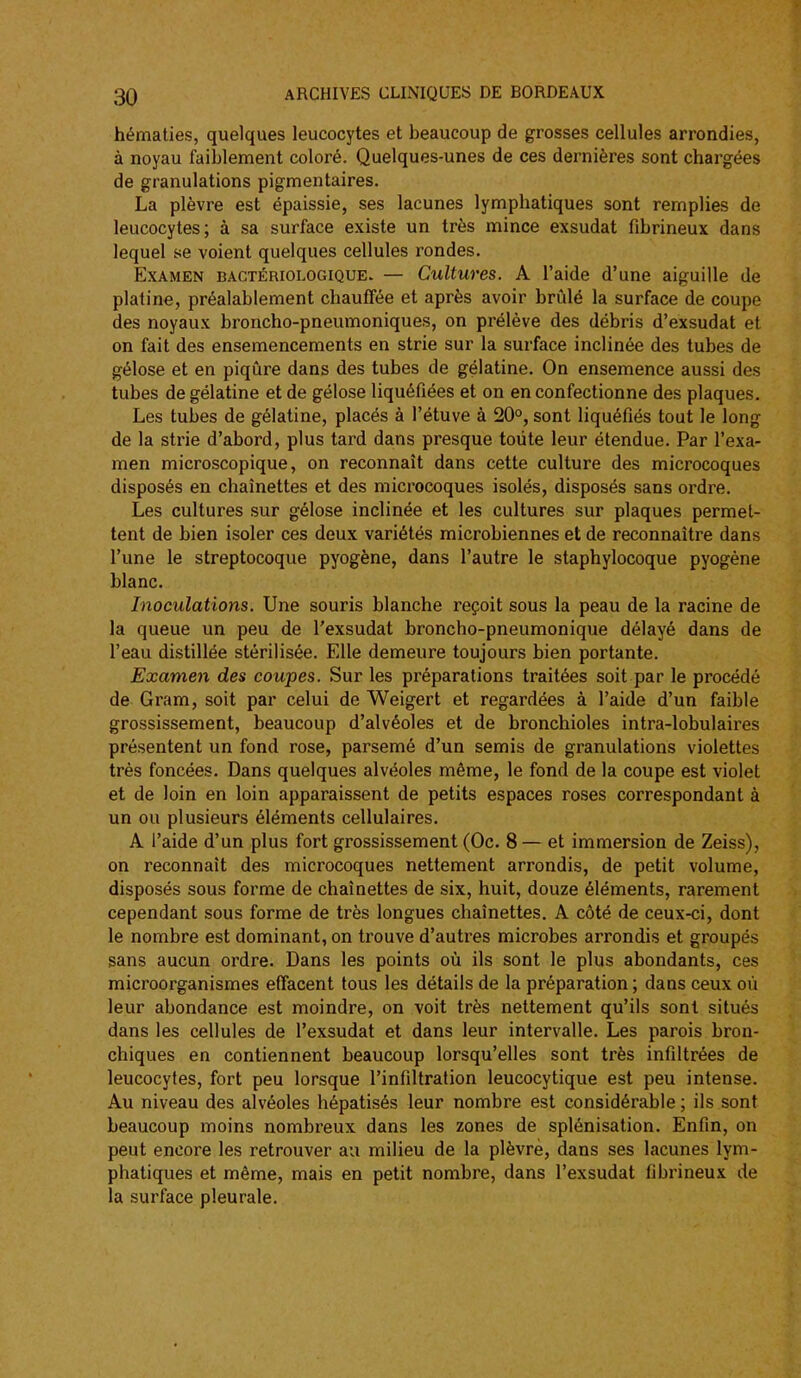 hématies, quelques leucocytes et beaucoup de grosses cellules arrondies, à noyau faiblement coloré. Quelques-unes de ces dernières sont chargées de granulations pigmentaires. La plèvre est épaissie, ses lacunes lymphatiques sont remplies de leucocytes; à sa surface existe un très mince exsudât fibrineux dans lequel se voient quelques cellules rondes. Examen bactériologique. — Cultures. A l'aide d'une aiguille de platine, préalablement chauffée et après avoir brûlé la surface de coupe des noyaux broncho-pneumoniques, on prélève des débris d'exsudat et on fait des ensemencements en strie sur la surface inclinée des tubes de gélose et en piqûre dans des tubes de gélatine. On ensemence aussi des tubes de gélatine et de gélose liquéfiées et on en confectionne des plaques. Les tubes de gélatine, placés à l'étuve à 20°, sont liquéfiés tout le long de la strie d'abord, plus tard dans presque toute leur étendue. Par l'exa- men microscopique, on reconnaît dans cette culture des microcoques disposés en chaînettes et des microcoques isolés, disposés sans ordre. Les cultures sur gélose inclinée et les cultures sur plaques permet- tent de bien isoler ces deux variétés microbiennes et de reconnaître dans l'une le streptocoque pyogène, dans l'autre le staphylocoque pyogène blanc. Inoculations. Une souris blanche reçoit sous la peau de la racine de la queue un peu de l'exsudat broncho-pneumonique délayé dans de l'eau distillée stérilisée. Elle demeure toujours bien portante. Examen des coupes. Sur les préparations traitées soit par le procédé de Gram, soit par celui de Weigert et regardées à l'aide d'un faible grossissement, beaucoup d'alvéoles et de bronchioles intra-lobulaires présentent un fond rose, parsemé d'un semis de granulations violettes très foncées. Dans quelques alvéoles même, le fond de la coupe est violet et de loin en loin apparaissent de petits espaces roses correspondant à un ou plusieurs éléments cellulaires. A l'aide d'un plus fort grossissement (Oc. 8 — et immersion de Zeiss), on reconnaît des microcoques nettement arrondis, de petit volume, disposés sous forme de chaînettes de six, huit, douze éléments, rarement cependant sous forme de très longues chaînettes. A côté de ceux-ci, dont le nombre est dominant, on trouve d'autres microbes arrondis et groupés sans aucun ordre. Dans les points oû ils sont le plus abondants, ces microorganismes effacent tous les détails de la préparation ; dans ceux oû leur abondance est moindre, on voit très nettement qu'ils sont situés dans les cellules de l'exsudat et dans leur intervalle. Les parois bron- chiques en contiennent beaucoup lorsqu'elles sont très infiltrées de leucocytes, fort peu lorsque l'infiltration leucocytique est peu intense. Au niveau des alvéoles hépatisés leur nombre est considérable ; ils sont beaucoup moins nombreux dans les zones de splénisation. Enfin, on peut encore les retrouver au milieu de la plèvre, dans ses lacunes lym- phatiques et même, mais en petit nombre, dans l'exsudat fibrineux de la surface pleurale.