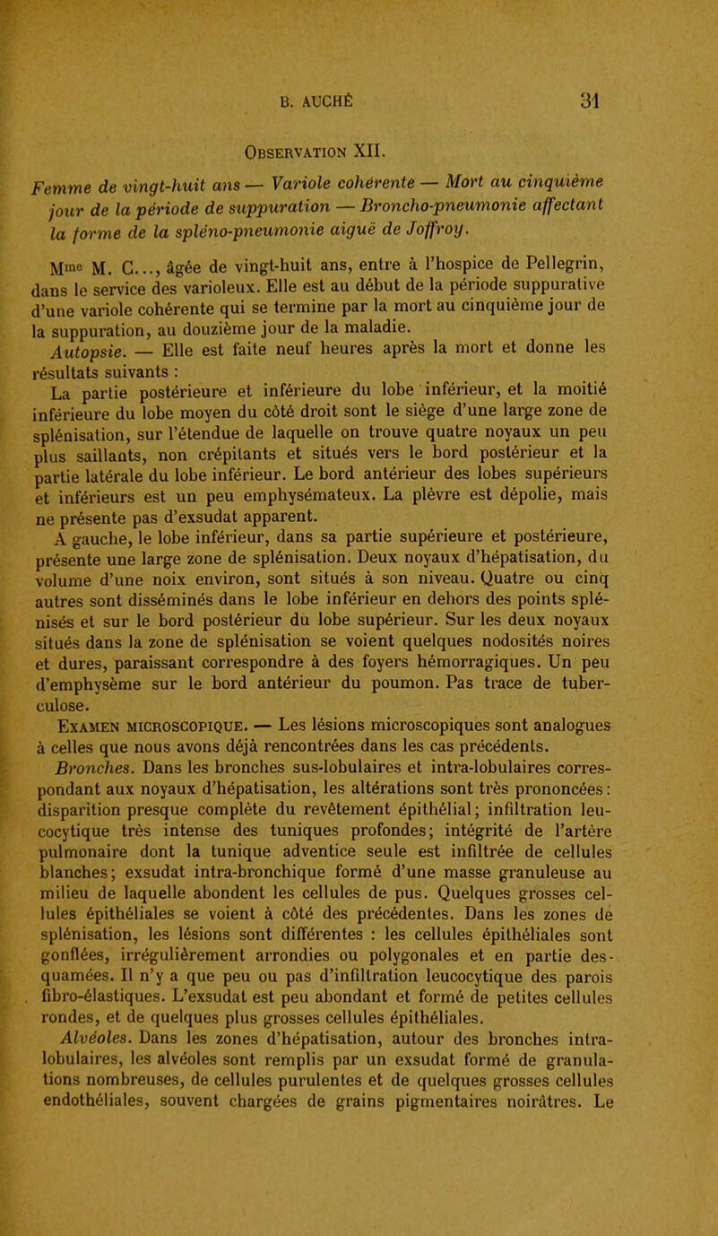 Observation XII. Femme de vingt-huit ans — Variole cohérente — Mort au cinquième jour de la période de stippuration — Broncho-pneumonie affectant la forme de la spléno-pneumoiiie aiguë de Joffroy. Mm» M. C..., âgée de vingt-huit ans, entre à l'hospice de Pellegrin, dans le service des varioleux. Elle est au début de la période suppurative d'une variole cohérente qui se termine par la mort au cinquième jour de la suppuration, au douzième jour de la maladie. Atitopsie. — Elle est faite neuf heures après la mort et donne les résultats suivants : La partie postérieure et inférieure du lobe inférieur, et la moitié inférieure du lobe moyen du côté droit sont le siège d'une large zone de splénisation, sur l'étendue de laquelle on trouve quatre noyaux un peu plus saillants, non crépitants et situés vers le bord postérieur et la partie latérale du lobe inférieur. Le bord antérieur des lobes supérieurs et inférieurs est un peu emphysémateux. La plèvre est dépolie, mais ne présente pas d'exsudat apparent. A gauche, le lobe inférieur, dans sa partie supérieure et postérieure, présente une large zone de splénisation. Deux noyaux d'hépatisation, du volume d'une noix environ, sont situés à son niveau. Quatre ou cinq autres sont disséminés dans le lobe inférieur en dehors des points splé- nisés et sur le bord postérieur du lobe supérieur. Sur les deux noyaux situés dans la zone de splénisation se voient quelques nodosités noires et dures, paraissant correspondre à des foyers hémorragiques. Un peu d'emphysème sur le bord antérieur du poumon. Pas trace de tuber- culose. Examen microscopique. — Les lésions microscopiques sont analogues à celles que nous avons déjà rencontrées dans les cas précédents. Bronches. Dans les bronches sus-lobulaires et intra-lobulaires corres- pondant aux noyaux d'hépatisation, les altérations sont très prononcées: disparition presque complète du revêtement épithélial; infiltration leu- cocytique très intense des tuniques profondes; intégrité de l'artère pulmonaire dont la tunique adventice seule est infiltrée de cellules blanches; exsudât intra-bronchique formé d'une masse granuleuse au milieu de laquelle abondent les cellules de pus. Quelques grosses cel- lules épithéliales se voient à côté des précédentes. Dans les zones dé splénisation, les lésions sont différentes : les cellules épithéliales sont gonflées, irrégulièrement arrondies ou polygonales et en partie des- quamées. Il n'y a que peu ou pas d'infiltration leucocytique des parois fibro-élastiques. L'exsudat est peu abondant et formé de petites cellules rondes, et de quelques plus grosses cellules épithéliales. Alvéoles. Dans les zones d'hépatisation, autour des bronches intra- lobulaires, les alvéoles sont remplis par un exsudât formé de granula- tions nombreuses, de cellules purulentes et de quelques grosses cellules endothéliales, souvent chargées de grains pigmentaires noirâtres. Le