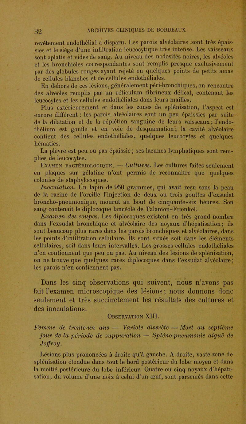 revêtement endothélial a disparu. Les parois alvéolaires sont très épais- sies et le siège d'une infiltration leucocytique très intense. Les vaisseaux sont aplatis et vides de sang. Au niveau des nodosités noires, les alvéoles et les bronchioles correspondantes sont remplis presque exclusivement par des globules rouges ayant rejeté en quelques points de petits amas de cellules blanches et de cellules endothéliales. En dehors de ces lésions, généralement péri-bronchiques,on rencontre des alvéoles remplis par un réticulum fibrineux délicat, contenant les leucocytes et les cellules endothéliales dans leurs mailles. Plus extérieurement et dans les zones de splénisation, l'aspect est encore différent : les parois alvéolaires sont un peu épaissies par suite de la dilatation et de la réplétion sanguine de leurs vaisseaux ; l'endo- thélium est gonflé et en voie de desquamation'; la cavité alvéolaire contient des cellules endothéliales, quelques leucocytes et quelques hématies. La plèvre est peu ou pas épaissie; ses lacunes lymphatiques sont rem- plies de leucocytes. Examen bactériologique. — Cultures. Les cultures faites seulement en plaques sur gélatine n'ont permis de reconnaître que quelques colonies de staphylocoques. Inoculation. Un lapin de 950 grammes, qui avait reçu sous la peau de la racine de l'oreille l'injection de deux ou trois gouttes d'exsudat broncho-pneumonique, mourut au bout de cinquante-six heures. Son sang contenait le diplocoque lancéolé de Talamon-Frienkel. Examen des coupes. Les diplocoques existent en très grand nombre dans l'exsudat bronchique et alvéolaire des noyaux d'hépatisation ; ils sont beaucoup plus rares dans les parois bronchiques et alvéolaires, dans les points d'infiltration cellulaire. Ils sont situés soit dans les éléments cellulaires, soit dans leurs intervalles. Les grosses cellules endothéliales n'en contiennent que peu ou pas. Au niveau des lésions de splénisation, on ne trouve que quelques rares diplocoques dans l'exsudat alvéolaire; les parois n'en contiennent pas. Dans les cinq observations qui suivent, nous n'avons pas fait l'examen microscopique des lésions ; nous donnons donc seulement et très succinctement les résultats des cultures et des inoculations. Observation XIIL Femme de trente-un ans — Variole discrète — Mort au septième jour de la période de suppuration — Spléno-pneumonie aiguë de Joffroy. Lésions plus prononcées à droite qu'à gauche. A droite, vaste zone de splénisation étendue dans tout le bord postérieur du lobe moyen et dans la moitié postérieure du lobe inférieur. Quatre ou cinq noyaux d'hépati- sation, du volume d'une noix à celui d'un œuf, sont parsemés dans cette