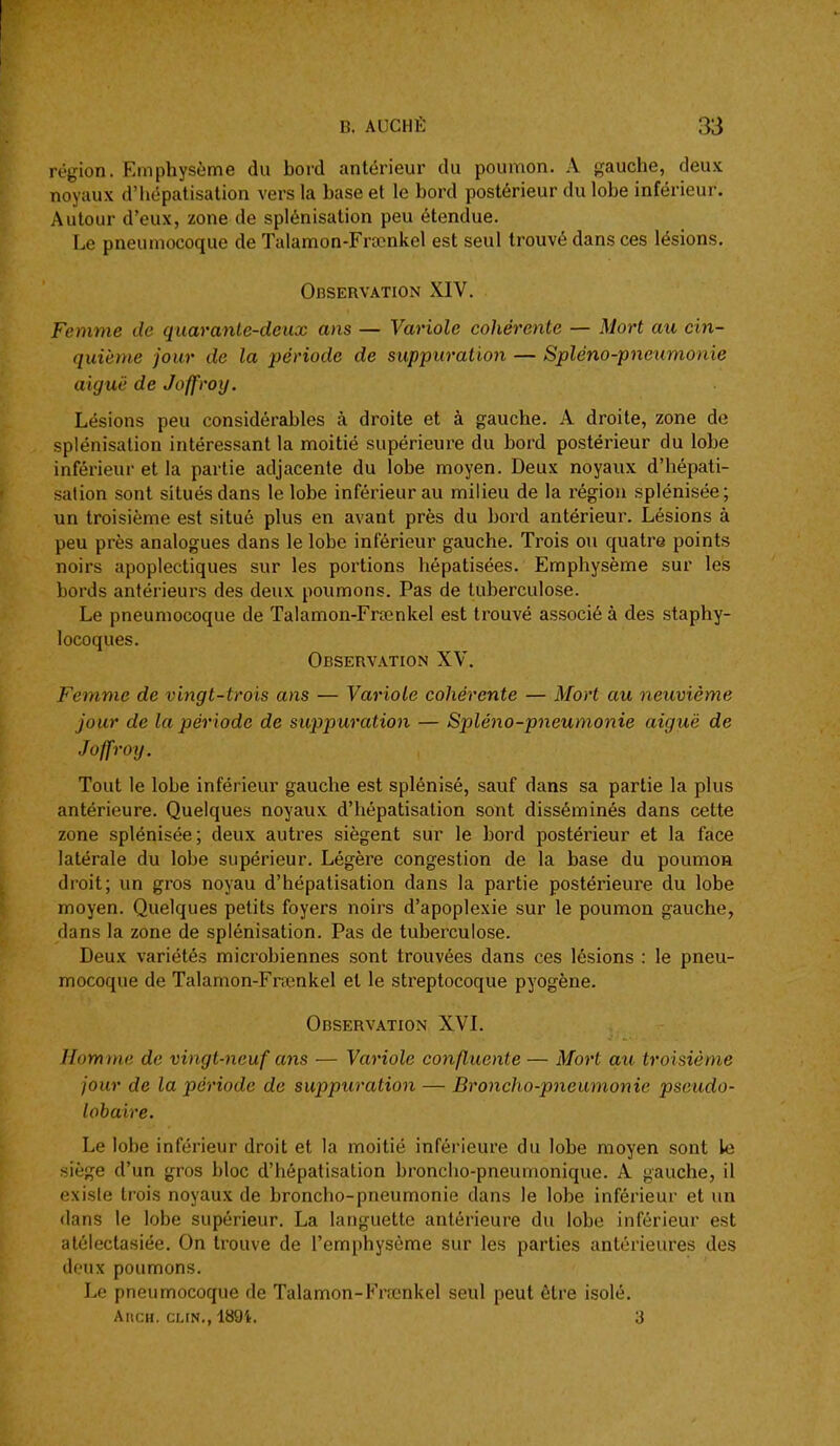 région. Emphysème du bord antérieur du poumon. A gauche, deux noyaux d'hépatisation vers la base et le bord postérieur du lobe inférieur. Autour d'eux, zone de splénisation peu étendue. Le pneumocoque de Talamon-Frœnkel est seul trouvé dans ces lésions. Observation XIV. Femme de quaranle-deux ans — Variole cohérente — Mort au cin- quième jour de la période de suppuration — Spléno-pnetimonie aiguë de Joffroy. Lésions peu considérables à droite et à gauche. A droite, zone de splénisation intéressant la moitié supérieure du bord postérieur du lobe inférieur et la partie adjacente du lobe moyen. Deux noyaux d'hépati- sation sont situés dans le lobe inférieur au milieu de la région splénisée; un troisième est situé plus en avant près du bord antérieur. Lésions à peu près analogues dans le lobe inférieur gauche. Trois ou quatre points noirs apoplectiques sur les portions hépatisées. Emphysème sur les bords antérieurs des deux poumons. Pas de tuberculose. Le pneumocoque de Talamon-Frœnkel est trouvé associé à des staphy- locoques. Observation XV. Femme de vingt-trois ans — Variole cohérente — Mort au neuvième jour de la période de suppuration — Spléno-pneumonie aiguë de Joffroij. Tout le lobe inférieur gauche est splénisé, sauf dans sa partie la plus antérieure. Quelques noyaux d'hépatisation sont disséminés dans cette zone splénisée ; deux autres siègent sur le bord postérieur et la face latérale du lobe supérieur. Légère congestion de la base du poumon droit; un gros noyau d'hépatisation dans la partie postérieure du lobe moyen. Quelques petits foyers noirs d'apoplexie sur le poumon gauche, dans la zone de splénisation. Pas de tuberculose. Deux variétés microbiennes sont trouvées dans ces lésions : le pneu- mocoque de Talamon-Fnenkel et le streptocoque pyogène. Observation XVL Homme de vingt-neuf ans — Variole confluente — Morl au troisième jour de la période de suppuration — Bronclio-pneumonie psoudo- lobaire. Le lobe inférieur droit et la moitié inférieure du lobe moyen sont le siège d'un gros bloc d'hépatisation broncho-pneumonique. A gauche, il exisie trois noyaux de broncho-pneumonie dans le lobe inférieur et un <lans le lobe supérieur. La languette antérieure du lobe inférieur est atélectasiée. On trouve de l'emphysème sur les parties antérieures des doux poumons. Le pneumocoque de Talamon-Frœnkel seul peut être isolé. AncH. CLIN., 189'i!. 3