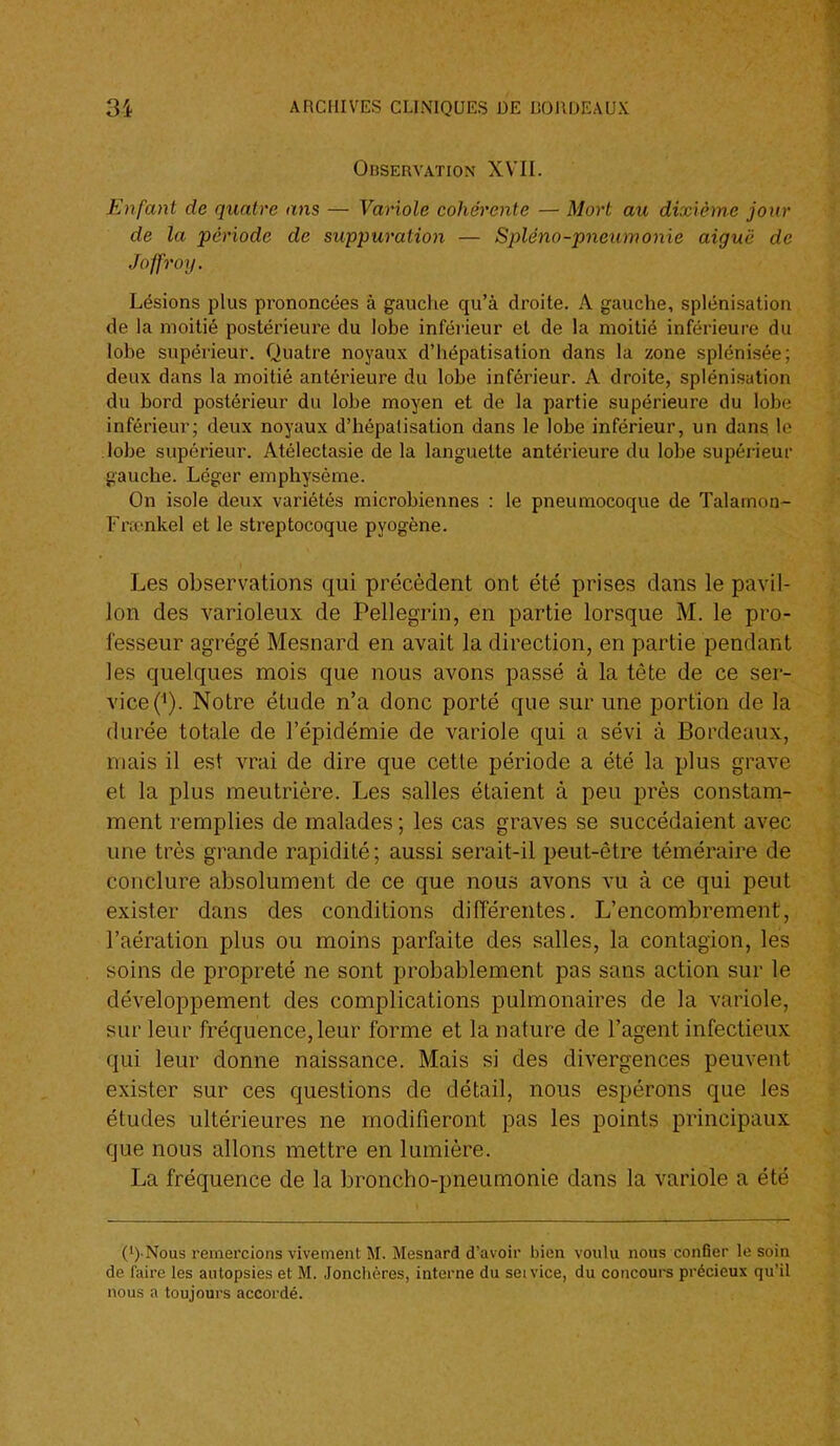 Observation XVII. Enfant de quatre ans — Variole cohérente — Mort au dixième jour de la période de suppuration — Spléno-pneumonie aiguë de Joffroij. Lésions plus prononcées à gauclie qu'à droite. A gauche, spléni.sation de la moitié postérieure du lobe inférieur et de la moitié inférieure du lobe supérieur. Quatre noyaux d'hépatisation dans la zone splénisée; deux dans la moitié antérieure du lobe inférieur. A droite, splénisation du bord postérieur du lobe moyen et de la partie supérieure du lobe inférieur; deux noyaux d'hépatisation dans le lobe inférieur, un dans le lobe supérieur. Atélectasie de la languette antérieure du lobe supérieur gauche. Léger emphysème. On isole deux variétés microbiennes : le pneumocoque de Talamon- Frfcnkel et le streptocoque pyogène. Les observations qui précèdent ont été prises dans le pavil- lon des varioleiix de Pellegrin, en partie lorsque M. le pro- fesseur agrégé Mesnard en avait la direction, en partie pendant les quelques mois que nous avons passé à la tête de ce ser- vice (^). Notre étude n'a donc porté que sur une portion de la durée totale de l'épidémie de variole qui a sévi à Bordeaux, mais il est vrai de dire que cette période a été la plus grave et la plus meutrière. Les salles étaient à peu près constam- ment remplies de malades ; les cas graves se succédaient avec une très grande rapidité; aussi serait-il peut-être téméraire de conclure absolument de ce que nous avons vu à ce qui peut exister dans des conditions différentes. L'encombrement, l'aération plus ou moins parfaite des salles, la contagion, les soins de propreté ne sont probablement pas sans action sur le développement des complications pulmonaires de la variole, sur leur fréquence, leur forme et la nature de l'agent infectieux qui leur donne naissance. Mais si des divergences peuvent exister sur ces questions de détail, nous espérons que les études ultérieures ne modifieront pas les points principaux que nous allons mettre en lumière. La fréquence de la broncho-pneumonie dans la variole a été (i) Nous remercions vivement M. Mesnard d'avoir bien voulu nous confier le soin de faire les autopsies et M. Jonchères, interne du seivice, du concours précieux qu'il nous a toujours accordé.