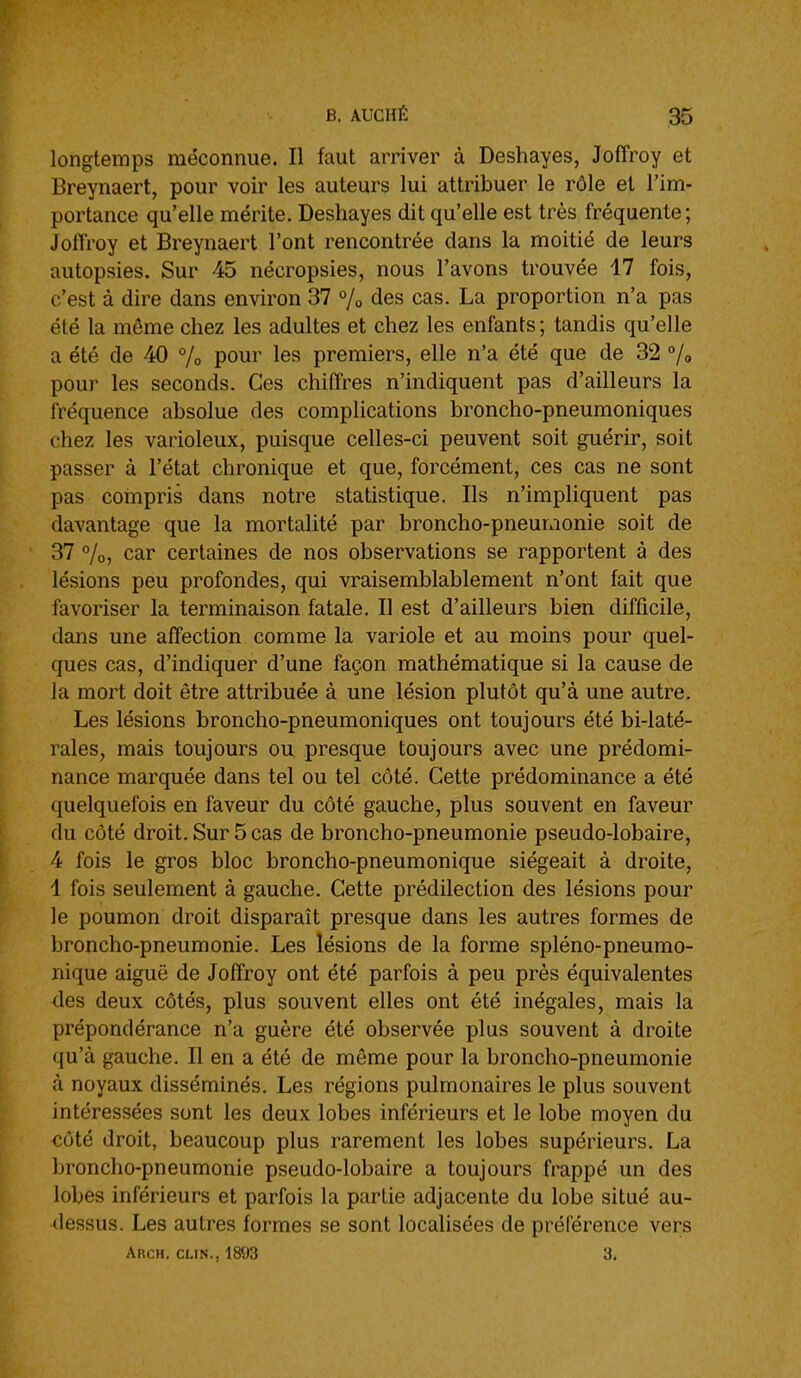 longtemps méconnue. Il faut arriver à Deshayes, Joffroy et Breynaert, pour voir les auteurs lui attribuer le rôle et l'im- portance qu'elle mérite. Deshayes dit qu'elle est très fréquente; Jolîroy et Breynaert l'ont rencontrée dans la moitié de leurs autopsies. Sur 45 nécropsies, nous l'avons trouvée 17 fois, c'est à dire dans environ 37 % des cas. La proportion n'a pas été la même chez les adultes et chez les enfants ; tandis qu'elle a été de 40 % pour les premiers, elle n'a été que de 32 % pour les seconds. Ces chiffres n'indiquent pas d'ailleurs la fréquence absolue des complications broncho-pneumoniques chez les varioleux, puisque celles-ci peuvent soit guérir, soit passer à l'état chronique et que, forcément, ces cas ne sont pas coinpris dans notre statistique. Ils n'impliquent pas davantage que la mortalité par broncho-pneumonie soit de 37 7o, car certaines de nos observations se rapportent à des lésions peu profondes, qui vraisemblablement n'ont fait que favoriser la terminaison fatale. Il est d'ailleurs bien difficile, dans une affection comme la variole et au moins pour quel- ques cas, d'indiquer d'une façon mathématique si la cause de la mort doit être attribuée à une lésion plutôt qu'à une autre. Les lésions broncho-pneumoniques ont toujours été bi-laté- rales, mais toujours ou presque toujours avec une prédomi- nance marquée dans tel ou tel côté. Cette prédominance a été quelquefois en faveur du côté gauche, plus souvent en faveur du côté droit. Sur 5 cas de broncho-pneumonie pseudo-lobaire, 4 fois le gros bloc broncho-pneumonique siégeait à droite, 1 fois seulement à gauche. Cette prédilection des lésions pour le poumon droit disparaît presque dans les autres formes de broncho-pneumonie. Les lésions de la forme spléno-pneumo- nique aiguë de Joffroy ont été parfois à peu près équivalentes des deux côtés, plus souvent elles ont été inégales, mais la prépondérance n'a guère été observée plus souvent à droite qu'à gauche. Il en a été de même pour la broncho-pneumonie à noyaux disséminés. Les régions pulmonaires le plus souvent intéressées sont les deux lobes inférieurs et le lobe moyen du côté droit, beaucoup plus rarement les lobes supérieurs. La broncho-pneumonie pseudo-lobaire a toujours frappé un des lobes inférieurs et parfois la partie adjacente du lobe situé au- dessus. Les autres formes se sont localisées de préférence vers Arch. cun., 1893 3,