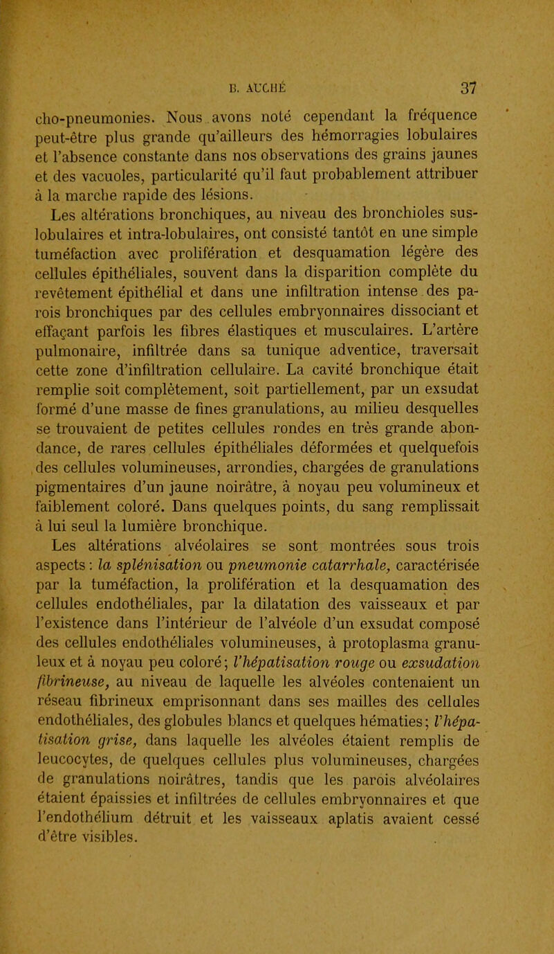 cho-pneumonies. Nous avons noté cependant la fréquence peut-être plus grande qu'ailleurs des hémorragies lobulaires et l'absence constante dans nos observations des grains jaunes et des vacuoles, particularité qu'il faut probablement attribuer à la marche rapide des lésions. Les altérations bronchiques, au niveau des bronchioles sus- lobulaires et intra-lobulaires, ont consisté tantôt en une simple tuméfaction avec prolifération et desquamation légère des cellules épithéliales, souvent dans la disparition complète du revêtement épithélial et dans une infiltration intense des pa- rois bronchiques par des cellules embryonnaires dissociant et effaçant parfois les fibres élastiques et musculaires. L'artère pulmonaire, infiltrée dans sa tunique adventice, traversait cette zone d'infiltration cellulaire. La cavité bronchique était remplie soit complètement, soit partiellement, par un exsudât formé d'une masse de fines granulations, au milieu desquelles se trouvaient de petites cellules rondes en très grande abon- dance, de rares cellules épithéliales déformées et quelquefois des cellules volumineuses, arrondies, chargées de granulations pigmentaires d'un jaune noirâtre, a noyau peu volumineux et faiblement coloré. Dans quelques points, du sang remplissait à lui seul la lumière bronchique. Les altérations alvéolaires se sont montrées sous trois aspects : la splénisation ou pneumonie catarrhale, caractérisée par la tuméfaction, la prolifération et la desquamation des cellules endothéliales, par la dilatation des vaisseaux et par l'existence dans l'intérieur de l'alvéole d'un exsudât composé des cellules endothéliales volumineuses, à protoplasma granu- leux et à noyau peu coloré ; l'hépatisation rouge ou exsudation fihrineuse, au niveau de laquelle les alvéoles contenaient un réseau fibrineux emprisonnant dans ses mailles des cellules endothéUales, des globules blancs et quelques hématies; rhépa- tisation grise, dans laquelle les alvéoles étaient remplis de leucocytes, de quelques cellules plus volumineuses, chargées de granulations noirâtres, tandis que les parois alvéolaires étaient épaissies et infiltrées de cellules embryonnaires et que l'endothéhum détruit et les vaisseaux aplatis avaient cessé d'être visibles.