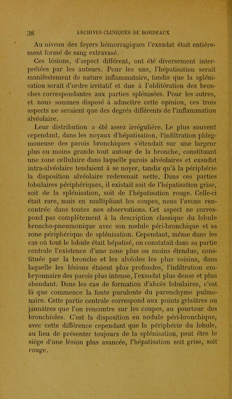 Au niveau des foyers hémorragiques l'exsudat était entière- ment formé de sang extravasé. Ces lésions, d'aspect différent, ont été diversement inter- prétées par les auteurs. Pour les uns, l'hépatisation serait manifestement de nature inflammatoire, tandis que la spléni- sation serait d'ordre irritatif et due à l'oblitération des bron- ches correspondantes aux parties splénisées. Pour les autres, et nous sommes disposé à admettre cette opinion, ces trois aspects ne seraient que des degrés différents de l'inflammation alvéolaire. Leur distribution a été assez irrégulière. Le plus souvent cependant, dans les noyaux d'hépatisation, l'infiltration phleg- moneuse des parois bronchiques s'étendait sur une largeur plus ou moins grande tout autour de la bronche, constituant une zone cellulaire dans laquelle parois alvéolaires et exsudât intra-alvéolaire tendaient à se noyer, tandis qu'à la périphérie la disposition alvéolaire redevenait nette. Dans ces parties lobulaires périphériques, il existait soit de l'hépatisation grise, soit de la splénisation, soit de l'hépatisation rouge. Celle-ci était rare, mais en multipliant les coupes, nous l'avons ren- contrée dans toutes nos observations. Cet aspect ne corres- pond pas complètement à la description classique du lobule broncho-pneumonique avec son nodule péri-bronchique et sa zone périphérique de splénisation. Cependant, même dans les cas où tout le lobule était hépatisé, on constatait dans sa partie centrale l'existence d'une zone plus ou moins étendue, cons- tituée par la bronche et les alvéoles les plus voisins, dans laquelle les lésions étaient plus profondes, l'infiltration em- bryonnaire des parois plus intense, l'exsudat plus dense et plus abondant. Dans les cas de formation d'abcès lobulaires, c'est là que commence la fonte purulente du parenchyme pulmo- naire. Cette partie centrale correspond aux points grisâtres ou jaunâtres que l'on rencontre sur les coupes, au pourtour des bronchioles. C'est la disposition en nodule péri-bronchique, avec cette différence cependant que la périphérie du lobule, au lieu de présenter toujours de la splénisation, peut être le siège d'une lésion plus avancée, l'hépatisation soit grise, soit rouge.