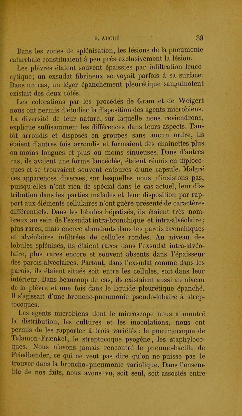 Dans les zones de splénisation, les lésions de la pneumonie catarrhale constituaient à peu près exclusivement la lésion. Les plèvres étaient souvent épaissies par infiltration leuco- cytique; un exsudât fibrineux se voyait parfois à sa surface. Dans un cas, un léger épanchement pleurétique sanguinolent existait des deux côtés. Les colorations par les procédés de Gram et de Weigert nous ont permis d'étudier la disposition des agents microbiens. La diversité de leur nature, sur laquelle nous reviendrons, explique suffisamment les différences dans leurs aspects. Tan- tôt arrondis et disposés en groupes sans aucun ordre, ils étaient d'autres fois arrondis et formaient des chaînettes plus ou moins longues et plus ou moins sinueuses. Dans d'autres cas, ils avaient une forme lancéolée, étaient réunis en diploco- ques et se trouvaient souvent entourés d'une capsule. Malgré ces apparences diverses, sur lesquelles nous n'insistons pas, puisqu'elles n'ont rien de spécial dans le cas actuel, leur dis- tribution dans les parties malades et leur disposition par rap- port aux éléments cellulaires n'ont guère présenté de caractères différentiels. Dans les lobules hépatisés, ils étaient très nom- breux au sein de l'exsudat intra-bronchique et intra-alvéolaire ; plus rares, mais encore abondants dans les parois bronchiques et alvéolaires infiltrées de cellules rondes. Au niveau des lobules splénisés, ils étaient rares dans l'exsudat intra-alvéo- laire, plus rares encore et souvent absents dans l'épaisseur des parois alvéolaires. Partout, dans l'exsudat comme dans les parois, ils étaient situés soit entre les cellules, soit dans leur intérieur. Dans beaucoup de cas, ils existaient aussi au niveau de la plèvre et une fois dans le liquide pleurétique épanché. 11 s'agissait d'une broncho-pneumonie pseudo-lobaire à strep- tocoques. Les agents microbiens dont le microscope nous a montré la distribution, les cultures et les inoculations, nous ont permis de les rapporter à trois variétés : le pneumocoque de Talamon-Frœnkel, le streptocoque pyogène, les staphyloco- ques. Nous n'avons jamais rencontré le pneumo-bacille de Friedlœnder, ce qui ne veut pas dire qu'on ne puisse pas le trouver dans la broncho-pneumonie variolique. Dans l'ensem- ble de nos faits, nous avons vu, soit seul, soit associés entre