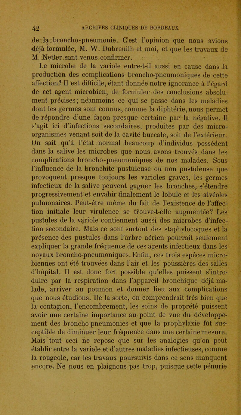 de la:broncho-pneumonie. C'est l'opinion que nous avions déjà formulée, M. W. Dubreuilh et moi, et que les travaux de M.'JMetter.sont venus confirmer. .: Le microbe de la variole entre-t-il aussi en cause dans la production des complications broncho-pneumoniques de cette affection? Il est difficile, étant donnée notre ignorance à l'égard de cet agent microbien, de formuler des conclusions absolu- ment précises; néanmoins ce qui se passe dans les maladies dont les germes sont connus, comme la diphtérie, nous permet de répondre d'une façon presque certaine par la négative. Il s'agit ici d'infections secondaires, produites par des micro- organismes venant soit de la cavité buccale, soit de l'extérieur. On sait qu'à l'état normal beaucoup d'individus possèdent dans la salive les microbes que nous avons trouvés dans les complications broncho-pneumoniques de nos malades. Sous l'influence de la bronchite pustuleuse ou non pustuleuse que provoquent presque toujours les varioles graves, les germes infectieux de la salive peuvent gagner les bronches, s'étendre progressivement et envahir finalement le lobule et les alvéoles pulmonaires. Peut-être même du fait de l'existence de l'affec- tion initiale leur virulence se tfouve-t-elle augmentée? Les pustules de la variole contiennent aussi des microbes d'infec- tion secondaire. Mais ce sont surtout des staphylocoques et la présence des pustules dans l'arbre aérien pourrait seulement expliquer la grande fréquence de ces agents infectieux dans les noyaux broncho-pneumoniques. Enfin, ces trois espèces micro- biennes ont été trouvées dans l'air et les poussières des salles d'hôpital. Il est donc fort possible qu'elles puissent s'intro- duire par la respiration dans l'appareil bronchique déjà ma- lade, arriver au poumon et donner lieu aux complications que nous étudions. De la sorte, on comprendrait très bien que la contagion, l'encombrement, les soins de proprété puissent avoir une certaine importance au- point de vue du développe- ment des broncho-pneumonies et que la prophylaxie fût sus- ceptible de diminuer leur fréquence dans une certaine mesure. Mais tout ceci ne repose que sur les analogies qu'on peut établir entre la variole et d'autres maladies infectieuses, comme la rougeole, car les travaux poursuivis dans ce sens manquent ■encore. Ne nous en plaignons pas trop, puisque cette pénurie