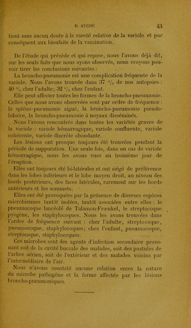 tient sans aucun doute à la rareté relative de la variole et par conséquent aux bienfaits de la vaccination. De l'étude qui précède et qui repose, nous l'avons déjà dit, sur les seuls faits que nous ayons observés, nous croyons pou- voir tirer les conclusions suivantes : La broncho-pneumonie est une complication fréquente de la variole. Nous l'avons trouvée dans 37 /o de nos autopsies : 40 o/o chez l'adulte; 32 % chez l'enfant. Elle peut afïecter toutes les formes de la broncho-pneumonie. Celles que nous avons observées sont par ordre de fréquence : la spléno-pneumonie aiguë, la broncho-pneumonie pseudo- lobaire, la broncho-pneumonie à noyaux disséminés. Nous l'avons rencontrée dans toutes les variétés graves de la variole : variole hémorragique, variole confluente, variole cohérente, variole discrète abondante. Les lésions ont presque toujours été trouvées pendant la période de suppuration. Une seule fois, dans un cas de variole hémorragique, nous les avons vues au troisième jour de l'éruption. Elles ont toujours été bi-latérales et ont siégé de préférence dans les lobes inférieurs et le lobe moyen droit, au niveau des l)ords postérieurs, des faces latérales, rarement sur les bords antérieurs et les sommets. Elles ont été provoquées par la présence de diverses espèces microbiennes tantôt isolées, tantôt associées entre elles : le pneumocoque lancéolé de Talamon-PYaenkel, le streptocoque pyogène, les staphylocoques. Nous les avons trouvées dans l'ordre de fréquence suivant : chez l'adulte, streptocoque, pneumocoque, staphylocoques; chez l'enfant, pneumocoque, streptocoque, staphylocoques. Ces microbes sont des agents d'infection secondaire prove- nant soit de la cavité buccale des malades, soit des pustules de l'arbre aérien, soit de l'extérieur et des malades voisins par l'intermédiaire de l'air. Nous n'avons constaté aucune relation entre la nature du microbe pathogène et la forme affectée par les lésions lironcho-pneumoniques.
