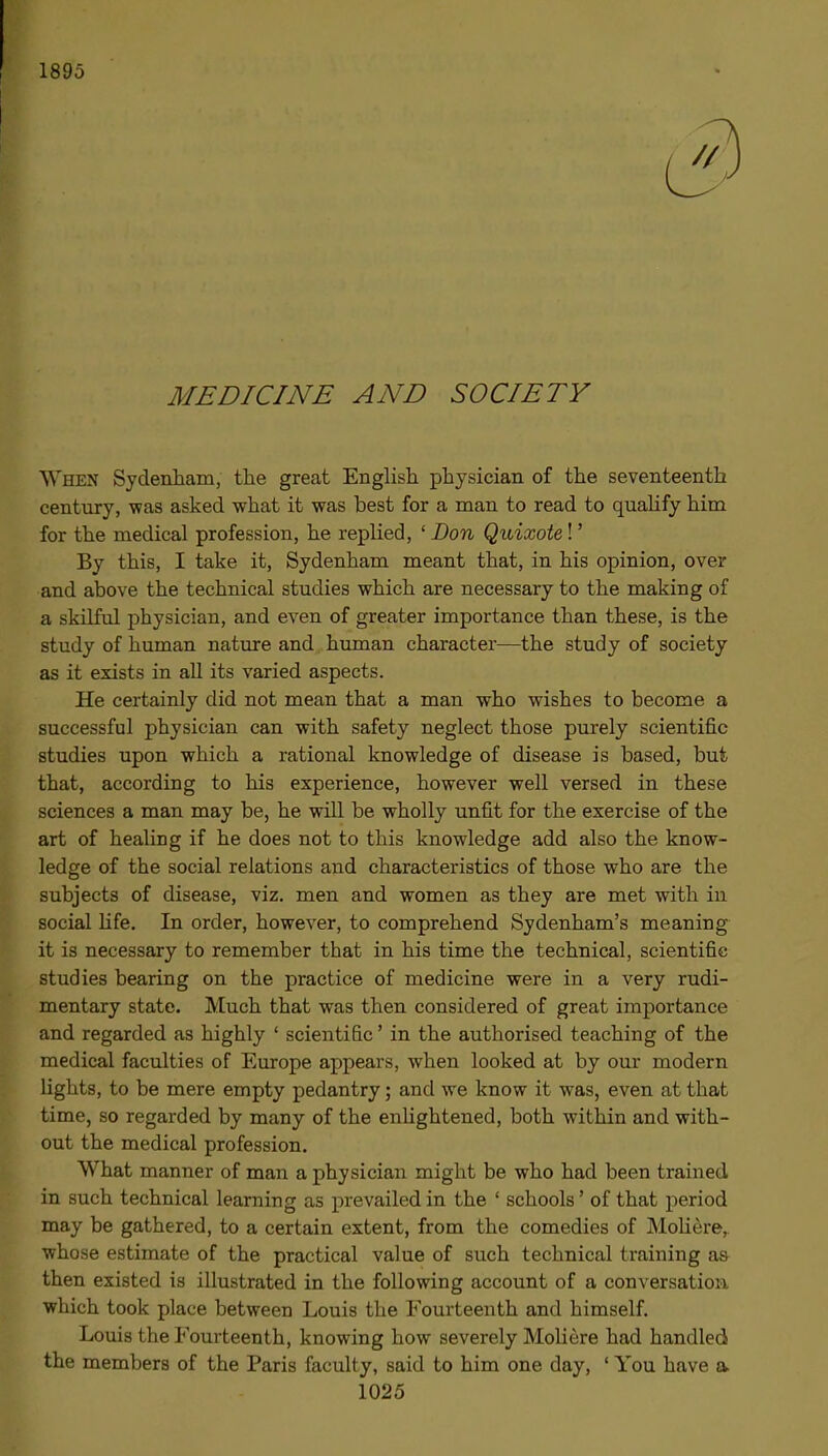 1895 MEDICINE AND SOCIETY When Sydenham, the great Enghsh physician of the seventeenth century, \fas asked what it was best for a man to read to quaUfy him for the medical profession, he replied, ' Bon Quixote!' By this, I take it, Sydenham meant that, in his opinion, over and above the technical studies which are necessary to the making of a skilful physician, and even of greater importance than these, is the study of human nature and human character—the study of society as it exists in all its varied aspects. He certainly did not mean that a man who wishes to become a successful physician can with safety neglect those purely scientific studies upon which a rational knowledge of disease is based, but that, according to his experience, however well versed in these sciences a man may be, he will be wholly unfit for the exercise of the art of healing if he does not to this knowledge add also the know- ledge of the social relations and characteristics of those who are the subjects of disease, viz. men and women as they are met with in social hfe. In order, however, to comprehend Sydenham's meaning it is necessary to remember that in his time the technical, scientific studies bearing on the practice of medicine were in a very rudi- mentary state. Much that was then considered of great importance and regarded as highly ' scientific' in the authorised teaching of the medical faculties of Europe appears, when looked at by our modern lights, to be mere empty pedantry; and we know it was, even at that time, so regarded by many of the enhghtened, both within and with- out the medical profession. What manner of man a physician might be who had been trained in such technical learning as prevailed in the ' schools' of that period may be gathered, to a certain extent, from the comedies of MoHere, whose estimate of the practical value of such technical training as then existed is illustrated in the following account of a conversation which took place between Louis the Fourteenth and himself. Louis the Fourteenth, knowing how severely Moliere had handled the members of the Paris faculty, said to him one day, ' You have a