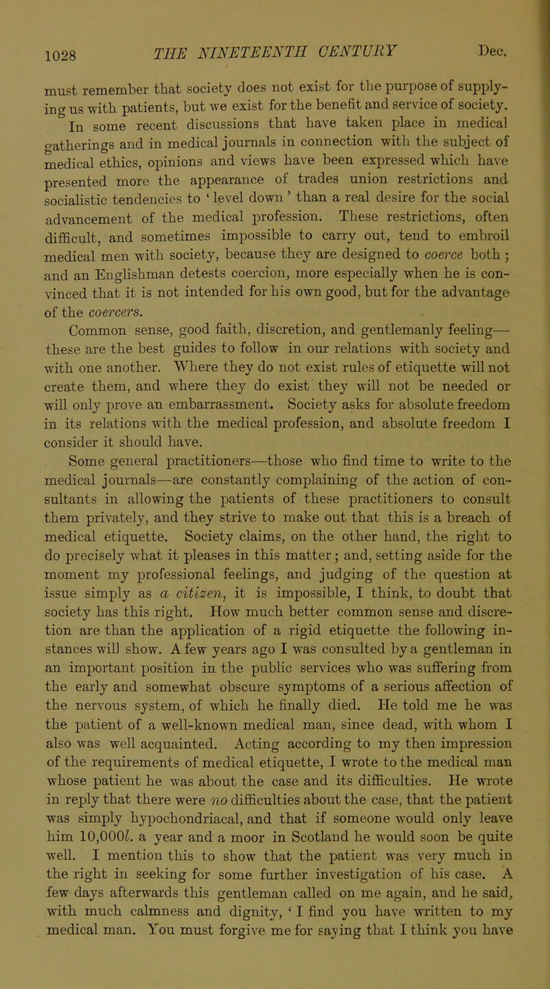 must remember that society does not exist for the purpose of supply- ing us with patients, but we exist for the benefit and service of society. In some recent discussions that have taken place in medical gatherings and in medical journals in connection with the subject of medical ethics, opinions and views have been expressed which have presented more the appearance of trades union restrictions and sociaHstic tendencies to ' level down ' than a real desire for the social advancement of the medical profession. These restrictions, often difficult, and sometimes impossible to carry out, tend to embroil medical men with society, because they are designed to coerce both ; and an Englishman detests coercion, more especially when he is con- vinced that it is not intended for his own good, but for the advantage of the coercers. Common sense, good faith, discretion, and gentlemanly feeling— these are the best guides to follow in our relations with society and with one another. Where they do not exist rules of etiquette will not create them, and where they do exist they will not be needed or wiU only prove an embarrassment. Society asks for absolute freedom in its relations with the medical profession, and absolute freedom I consider it should have. Some general practitioners—those who find time to write to the medical journals—are constantly complaining of the action of con- sultants in allowing the patients of these practitioners to consult them privately, and they strive to make out that this is a breach of medical etiquette. Society claims, on the other hand, the right to do precisely what it pleases in this matter; and, setting aside for the moment my professional feelings, and judging of the question at issue simply as a citizen, it is impossible, I think, to doubt that society has this right. How much better common sense and discre- tion are than the application of a rigid etiquette the following in- stances will show. A few years ago I was consulted by a gentleman in an important position in the public services who was suffering from the early and somewhat obscure symptoms of a serious affection of the nervous system, of which he finally died. He told me he was the patient of a well-known medical man, since dead, with whom I also was well acquainted. Acting according to my then impression of the requirements of medical etiquette, I wrote to the medical man whose patient he was about the case and its difficulties. He wrote in reply that there were oio difficulties about the case, that the patient was simply hypochondriacal, and that if someone would only leave him 10,000L a year and a moor in Scotland he would soon be quite well. I mention this to show that the patient was very much in the right in seeking for some further investigation of his case. A few days afterwards this gentleman called on me again, and he said, with much calmness and dignity, ' I find you have written to my medical man. You must forgive me for sa_ying that I think you have