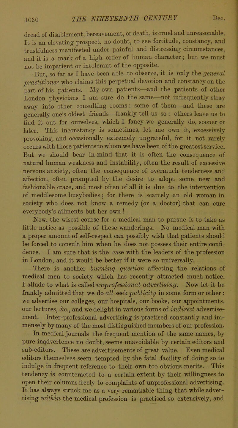 dread of disablement, bereavement, or death, is cruel and unreasonable. It is an elevating prospect, no doubt, to see fortitude, constancy, and trustfulness manifested under painful and distressing circumstances, and it is a mark of a high order of human character; but we must not be impatient or intolerant of the opposite. But, so far as I have been able to observe, it is only the general 2oractitio7ier who claims this perpetual devotion and constancy on the part of his patients. My own patients—and the patients of other London physicians I am sure do the same—not infrequently stray away into other consulting rooms : some of them—and these are generally one's oldest friends—frankly tell us so : others lea^•e us to find it out for ourselves, which I fancy we generally do, sooner or later. This inconstancy is sometimes, let me own it, excessively provoking, and occasionally extremely ungrateful, for it not rarely occmrs with those patients to whom we have been of the greatest service. But we should bear in mind that it is often the consequence of natural human weakness and instability, often the result of excessive nervous anxiety, often the consequence of overmuch tenderness and affection, often prompted by the desire to adopt some new and fashionable craze, and most often of all it is due to the intervention of meddlesome busybodies; for there is scarcely an old woman in society who does not know a remedy (or a doctor) that can cure everybody's ailments but her own ! Now, the wisest course for a medical man to pursue is to take as little notice as possible of these wanderings. No medical man with a proper amount of self-respect can possibly wish that patients should be forced to consult him when he does not possess their entire confi- dence. I am sure that is the case with the leaders of the profession in London, and it would be better if it were so universally. There is another burning question affecting the relations of medical men to society which has recently attracted much notice. I allude to what is caRed unprofessional advertising. Now let it be frankly admitted that we do all seek publicity in some form or other: we advertise our colleges, our hospitals, our books, our appointments, our lectures, &c., and we delight in various forms of indirect advertise- ment. Inter-professional advertising is practised constantly and im- mensely by many of the most distinguished members of our profession. In medical journals the frequent mention of the same names, by j)ure inadvertence no doubt, seems unavoidable by certain editors and sub-editors. These are advertisements of great value. Even medical editors themselves seem tempted by the fatal facility of doing so to indulge in frequent reference to their own too obvious merits. This tendency is counteracted to a certain extent by their willingness to open their columns freely to complaints of unprofessional advertising. It has always struck me as a very remarkable thing that while adver- tising within the medical profession is practised so extensively, and