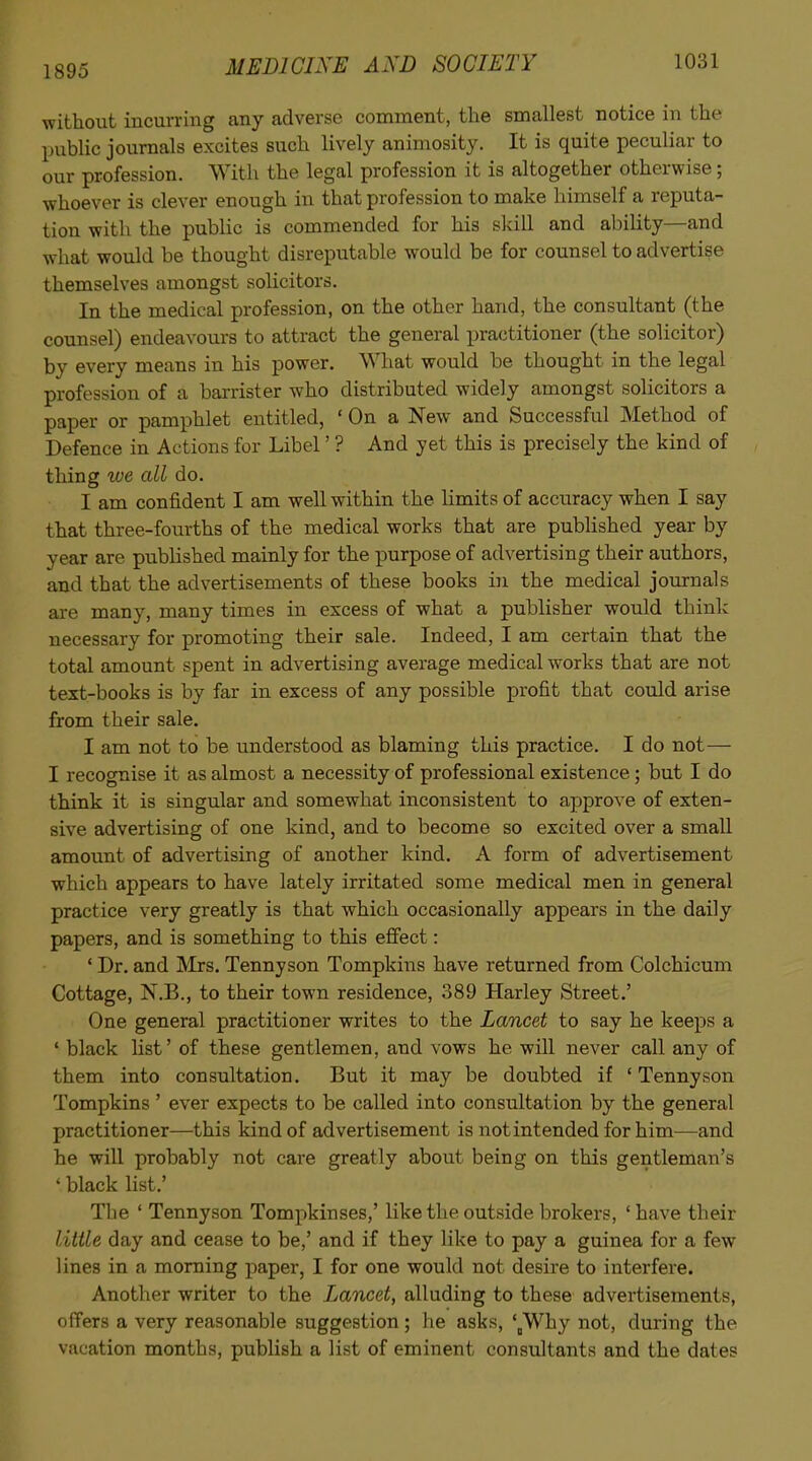 1895 without incurring any adverse comment, the smallest notice in the public journals excites such lively animosity. It is quite peculiar to our profession. With the legal profession it is altogether otherwise; whoever is clever enough in that profession to make himself a reputa- tion with the public is commended for his slvill and ability—and what would be thought disreputable would be for counsel to advertise themselves amongst solicitors. In the medical profession, on the other hand, the consultant (the counsel) endeavours to attract the general practitioner (the solicitor) by every means in his power. What would be thought in the legal profession of a barrister who distributed widely amongst solicitors a paper or pamphlet entitled, ' On a New and Successful Method of Defence in Actions for Libel' ? And yet this is precisely the kind of thing %ve all do. I am confident I am well within the limits of accuracy when I say that three-fourths of the medical works that are pubHshed year by year are published mainly for the purpose of advertising their authors, and that the advertisements of these books in the medical journals are many, many times in excess of what a publisher would think necessary for promoting their sale. Indeed, I am certain that the total amount spent in advertising average medical works that are not text-books is by far in excess of any possible profit that could arise from their sale. I am not to be understood as blaming this practice. I do not— I recognise it as almost a necessity of professional existence ; but I do think it is singular and somewhat inconsistent to approve of exten- sive advertising of one kind, and to become so excited over a small amount of advertising of another kind. A form of advertisement which appears to have lately irritated some medical men in general practice very greatly is that which occasionally appears in the daily papers, and is something to this efiect: ' Dr. and IMrs. Tennyson Tompkins have returned from Colchicum Cottage, N.B., to their town residence, 389 Harley Street.' One general practitioner writes to the Lancet to say he keeps a ' black list' of these gentlemen, and vows he will never call any of them into consultation. But it may be doubted if ' Tennyson Tompkins ' ever expects to be called into consultation by the general practitioner—this kind of advertisement is not intended for him—and he will probably not care greatly about being on this gentleman's ' black list.' The ' Tennyson Tompkinses,' like the outside brokers, 'have their little day and cease to be,' and if they like to pay a guinea for a few lines in a morning paper, I for one would not desire to interfere. Another writer to the Lancet, alluding to these advertisements, ofTers a very reasonable suggestion; he asks, '^Why not, during the vacation months, publish a list of eminent consultants and the dates