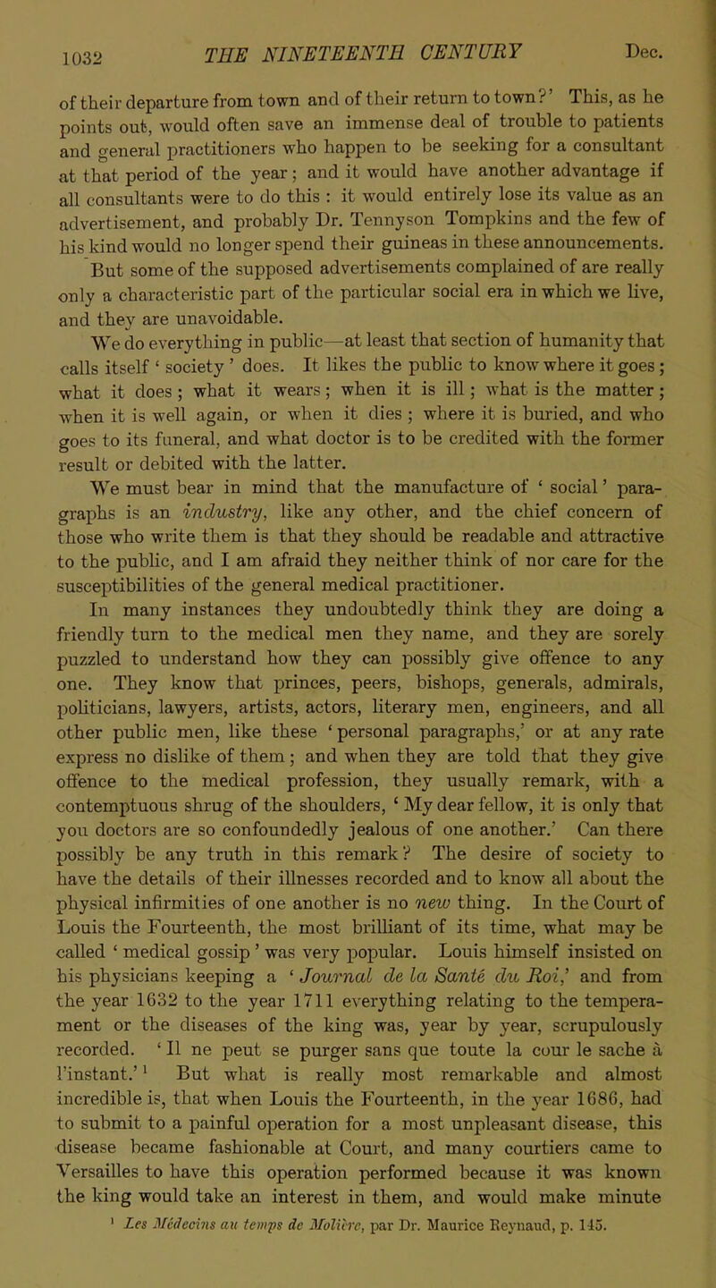 of their departure from tovm and of their return to town ?' This, as he points out, would often save an immense deal of trouble to patients and general practitioners who happen to be seeking for a consultant at that period of the year; and it would have another advantage if all consultants were to do this : it would entirely lose its value as an advertisement, and probably Dr. Tennyson Tompkins and the few of his kind would no longer spend their guineas in these announcements. But some of the supposed advertisements complained of are really only a characteristic part of the particular social era in which we live, and they are unavoidable. We do everything in public—at least that section of humanity that calls itself ' society ' does. It likes the public to know where it goes; what it does ; what it wears; when it is ill; what is the matter; w-hen it is well again, or when it dies ; where it is buried, and who goes to its funeral, and what doctor is to be credited with the former result or debited with the latter. We must bear in mind that the manufacture of ' social' para- graphs is an industry, like any other, and the chief concern of those who write them is that they should be readable and attractive to the public, and I am afraid they neither think of nor care for the susceptibilities of the general medical practitioner. In many instances they undoubtedly think they are doing a friendly turn to the medical men they name, and they are sorely puzzled to understand how they can possibly give offence to any one. They know that princes, peers, bishops, generals, admirals, poUticians, lawyers, artists, actors, literary men, engineers, and all other public men, like these ' personal paragraphs,' or at any rate express no dislike of them; and when they are told that they give offence to the medical profession, they usually remark, with a contemptuous shrug of the shoulders, ' My dear fellow, it is only that you doctors are so confoundedly jealous of one another.' Can there possibly be any truth in this remark ? The desire of society to have the details of their illnesses recorded and to know all about the physical infirmities of one another is no new thing. In the Court of Louis the Fourteenth, the most briUiant of its time, what may be called ' medical gossip ' was very popular. Louis himself insisted on his physicians keeping a ' Journal de la Sante du Roi' and from the year 1632 to the year 1711 everything relating to the tempera- ment or the diseases of the king was, year by j'ear, scrupulously recorded. ' II ne pent se purger sans que toute la cour le sache a I'instant.'' But what is really most remarkable and almost incredible is, that when Louis the Fourteenth, in the year 1686, had to submit to a painful operation for a most unpleasant disease, this disease became fashionable at Court, and many courtiers came to Versailles to have this operation performed because it was known the king would take an interest in them, and would make minute ' Les Mcdecins au temps de Molicre, par Dr. Maurice Keynaud, p. 145.