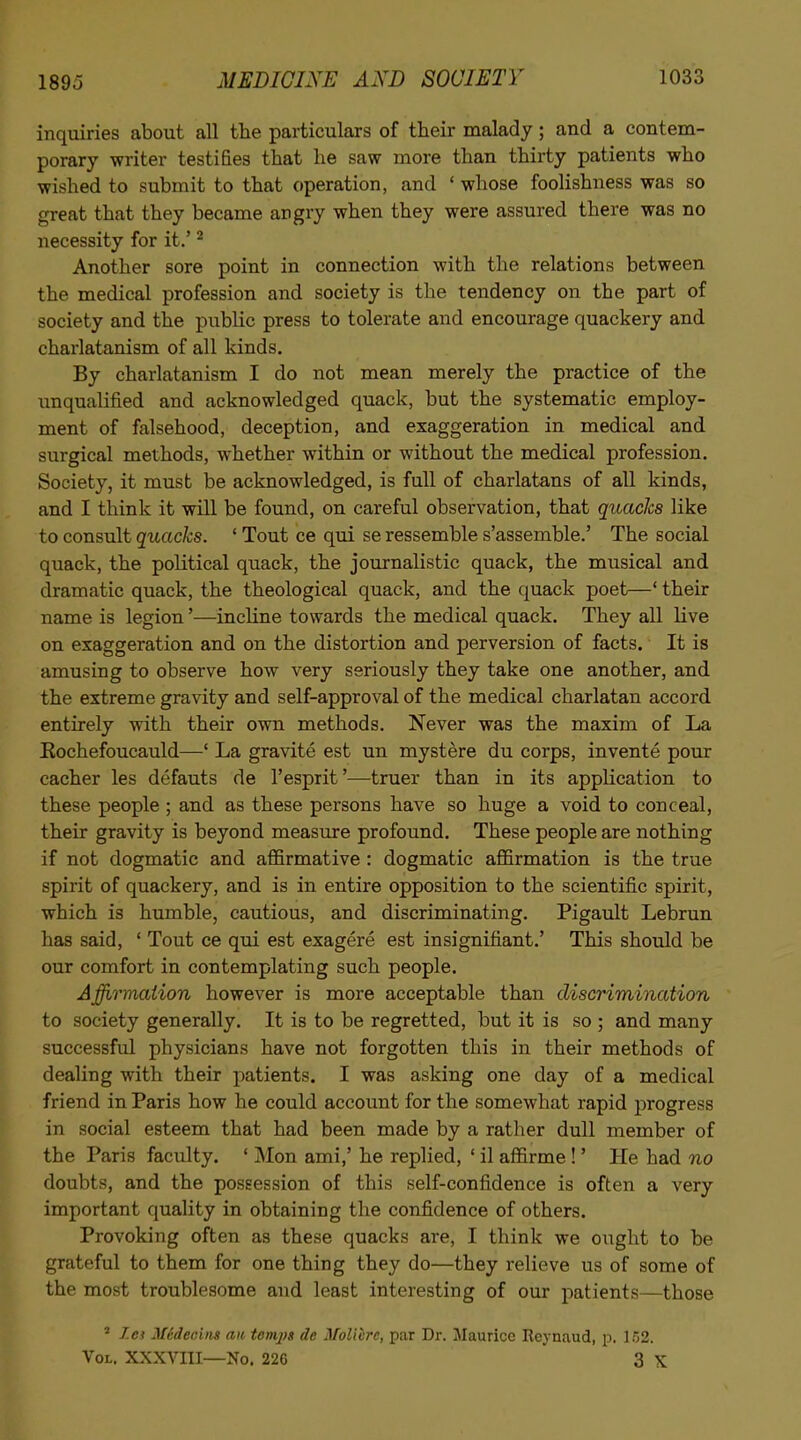 inquiries about all the particulars of their malady; and a contem- porary writer testifies that he saw more than thirty patients who wished to submit to that operation, and ' whose foolishness was so great that they became angry when they were assured there was no necessity for it.' ^ Another sore point in connection with the relations between the medical profession and society is the tendency on the part of society and the public press to tolerate and encourage quackery and charlatanism of all kinds. By charlatanism I do not mean merely the practice of the imqualified and acknowledged quack, but the systematic employ- ment of falsehood, deception, and exaggeration in medical and surgical methods, whether within or without the medical profession. Society, it must be acknowledged, is full of charlatans of all kinds, and I think it will be found, on careful observation, that quacks like to consult quacks. ' Tout ce qui se ressemble s'assemble.' The social quack, the political quack, the journalistic quack, the musical and dramatic quack, the theological quack, and the quack poet—' their name is legion'—incline towards the medical quack. They all live on exaggeration and on the distortion and perversion of facts. It is amusing to observe how very seriously they take one another, and the extreme gravity and self-approval of the medical charlatan accord entirely with their own methods. Never was the maxim of La Eochefoucauld—' La gravite est un mystere du corps, invente pour cacher les defauts de I'esprit'^—truer than in its application to these people ; and as these persons have so huge a void to conceal, their gravity is beyond measure profound. These people are nothing if not dogmatic and affirmative : dogmatic affirmation is the true spirit of quackery, and is in entire opposition to the scientific spirit, which is humble, cautious, and discriminating. Pigault Lebrun has said, ' Tout ce qui est exagere est insignifiant.' This should be our comfort in contemplating such people. Afftrmaiion however is more acceptable than discnmination to society generally. It is to be regretted, but it is so ; and many successful physicians have not forgotten this in their methods of dealing with their patients. I was asking one day of a medical friend in Paris how he could account for the somewhat rapid progress in social esteem that had been made by a rather dull member of the Paris faculty. ' Mon ami,' he replied, ' il affirme !' He had no doubts, and the possession of this self-confidence is often a very important quality in obtaining the confidence of others. Provoking often as these quacks are, I think we ought to be grateful to them for one thing they do—they relieve us of some of the most troublesome and least interesting of our patients—those ' Zc? MSdechis aic temjyi de Moliire, par Dr. Maurice Reynaud, p. 152. Vol. XXXVIII—No. 226 3 X