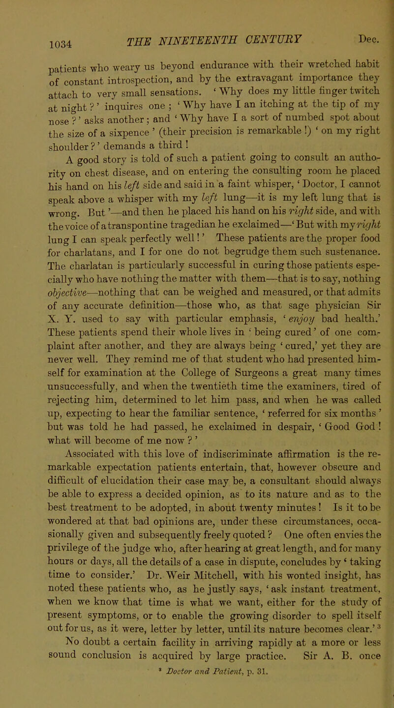 patients who weary us beyond endurance with their wretched habit of constant introspection, and by the extravagant importance they attach to very small sensations. ' Why does my little finger twitch at night ? ' inquires one ; ' Why have I an itching at the tip of my nose ?' asks another; and ' Why have I a sort of numbed spot about the size of a sixpence ' (their precision is remarkable !) ' on my right shoulder ? ' demands a third ! A good story is told of such a patient going to consult an autho- rity on chest disease, and on entering the consulting room he placed his hand on his left side and said in a faint whisper, ' Doctor, I cannot speak above a whisper with my left lung—it is my left lung that is wrong. But'—and then he placed his hand on his nght side, and with the voice of a transpontine tragedian he exclaimed—' But with mj right lung I can speak perfectly well!' These patients are the proper food for charlatans, and I for one do not begrudge them such sustenance. The charlatan is particularly successful in curing those patients espe- cially who have nothing the matter with them—that is to say, nothing objective—nothing that can be weighed and measured, or that admits of any accurate definition—those who, as that sage physician Sir X. Y. used to say with particular emphasis, ' enjoy bad health.' These patients spend their whole lives in ' being cured' of one com- plaint after another, and they are always being ' cured,' yet they are never well. They remind me of that student who had presented him- self for examination at the College of Surgeons a great many times unsuccessfully, and when the twentieth time the examiners, tired of rejecting him, determined to let him pass, and when he was called up, expecting to hear the familiar sentence, ' referred for six months ' but was told he had passed, he exclaimed in despair, ' Good God ! what will become of me now ? ' Associated with this love of indiscriminate affirmation is the re- markable expectation patients entertain, that, however obscure and difficult of elucidation their case may be, a consultant should always be able to express a decided opinion, as to its nature and as to the best treatment to be adopted, in about twenty minutes! Is it to be wondered at that bad opinions are, under these circumstances, occa- sionally given and subsequently freely quoted ? One often envies the privilege of the judge who, after hearing at great length, and for many hours or days, all the details of a case in dispute, concludes by' taking time to consider.' Dr. Weir Mitchell, with his wonted insight, has noted these patients who, as he justly says, ' ask instant treatment, when we know that time is what we want, either for the study of present symptoms, or to enable the growing disorder to spell itself out for us, as it were, letter by letter, until its nature becomes clear.' No doubt a certain facility in arriving rapidly at a more or less sound conclusion is acquired by large practice. Sir A. B. once ' Doctor and Patient, p. 31.