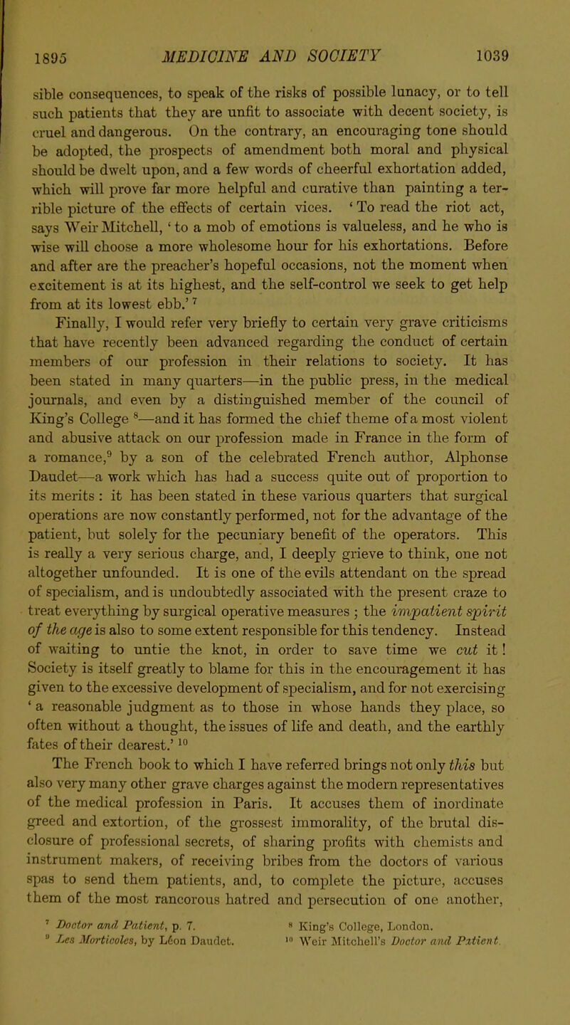 sible consequences, to speak of the risks of possible lunacy, or to tell such patients that they are unfit to associate with decent society, is cruel and dangerous. On the contrary, an encouraging tone should be adopted, the prospects of amendment both moral and physical should be dwelt upon, and a few words of cheerful exhortation added, which will prove far more helpful and curative than painting a ter- rible picture of the efifects of certain vices. ' To read the riot act, says Weir Mitchell, ' to a mob of emotions is valueless, and he who is wise will choose a more wholesome hour for his exhortations. Before and after are the preacher's hopeful occasions, not the moment when excitement is at its highest, and the self-control we seek to get help from at its lowest ebb.' ^ Finally, I would refer very briefly to certain very grave criticisms that have recently been advanced regarding the conduct of certain members of our profession in their relations to society. It has been stated in many quarters—in the public press, in the medical journals, and even by a distinguished member of the council of Iving's College ^—and it has formed the chief theme of a most violent and abusive attack on our profession made in France in the form of a romance,^ by a son of the celebrated French author, Alphonse Daudet—a work which has had a success quite out of proportion to its merits : it has been stated in these various quarters that surgical operations are now constantly performed, not for the advantage of the patient, but solely for the pecuniary benefit of the operators. This is reaUy a very serious charge, and, I deeply grieve to think, one not altogether unfounded. It is one of the evils attendant on the spread of specialism, and is undoubtedly associated with the present craze to treat everything by surgical operative measures ; the impatient spirit of the age is also to some extent responsible for this tendency. Instead of waiting to untie the knot, in order to save time we cut it! Society is itself greatly to blame for this in the encouragement it has given to the excessive development of specialism, and for not exercising ' a reasonable judgment as to those in whose hands they place, so often without a thought, the issues of life and death, and the earthly fates of their dearest.' The French book to which I have referred brings not only this but also very many other grave charges against the modern representatives of the medical profession in Paris, It accuses them of inordinate greed and extortion, of the grossest immorality, of the brutal dis- closure of professional secrets, of sharing profits with chemists and instrument makers, of receiving bribes from the doctors of various spas to send them patients, and, to complete the picture, accuses them of the most rancorous hatred and persecution of one another, ' Doctor and Patient, p. 7. « King's College, London.  Les Mortieolcs, by Ldon Dautlet. Weir Mitchell's Doctor and Pxtient.