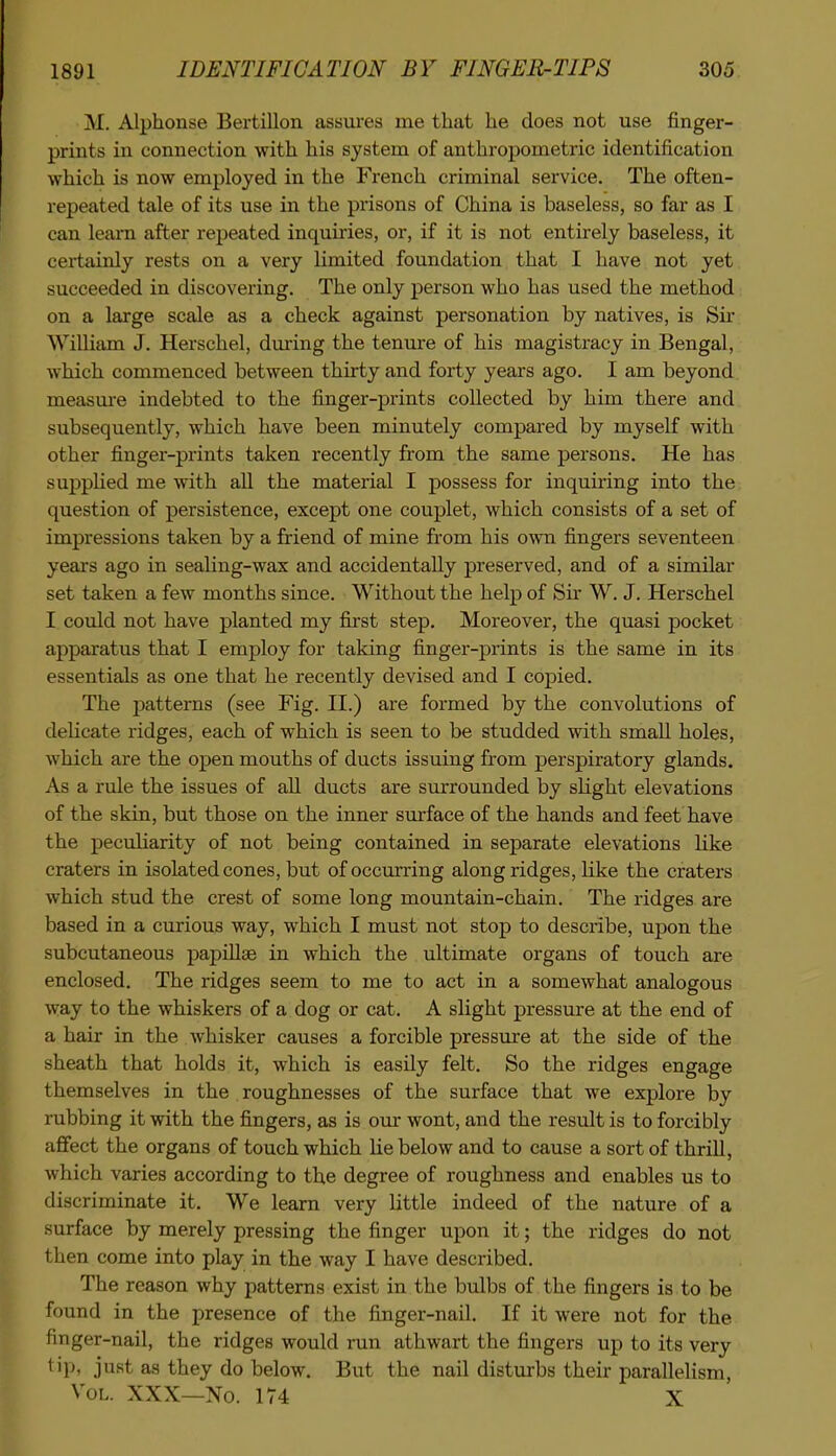 M. Alphonse Bertillon assui'es me that he does not use finger- prints in connection with his system of anthropometric identification which is now employed in the French criminal service. The often- repeated tale of its use in the prisons of China is baseless, so far as I can leai-n after repeated inquiries, or, if it is not entirely baseless, it certainly rests on a very limited foundation that I have not yet succeeded in discovering. The only person who has used the method on a large scale as a check against personation by natives, is Sir William J. Herschel, during the tenure of his magistracy in Bengal, which commenced between thirty and forty years ago. I am beyond measure indebted to the finger-prints collected by him there and subsequently, which have been minutely compared by myself with other finger-prints taken recently from the same persons. He has suppHed me with all the material I possess for inquiring into the question of persistence, except one couplet, which consists of a set of impressions taken by a friend of mine from his own fingers seventeen years ago in sealing-wax and accidentally preserved, and of a similar set taken a few months since. Without the help of Sir W. J. Herschel I could not have planted my first step. Moreover, the quasi pocket apparatus that I employ for taking finger-prints is the same in its essentials as one that he recently devised and I copied. The patterns (see Fig. II.) are formed by the convolutions of delicate ridges, each of which is seen to be studded with small holes, which are the open mouths of ducts issuing from perspiratory glands. As a rule the issues of aU ducts are surrounded by slight elevations of the skin, but those on the inner surface of the hands and feet have the peculiarity of not being contained in separate elevations like craters in isolated cones, but of occurring along ridges, like the craters which stud the crest of some long mountain-chain. The ridges are based in a curious way, which I must not stop to describe, upon the subcutaneous papiU^ in which the ultimate organs of touch are enclosed. The ridges seem to me to act in a somewhat analogous way to the whiskers of a dog or cat. A slight pressure at the end of a hair in the whisker causes a forcible pressure at the side of the sheath that holds it, which is easily felt. So the ridges engage themselves in the roughnesses of the surface that we explore by rubbing it with the fingers, as is our wont, and the result is to forcibly affect the organs of touch which He below and to cause a sort of thrill, which varies according to the degree of roughness and enables us to discriminate it. We learn very little indeed of the nature of a surface by merely pressing the finger upon it; the ridges do not then come into play in the way I have described. The reason why patterns exist in the bulbs of the fingers is to be found in the presence of the finger-nail. If it were not for the finger-nail, the ridges would run athwart the fingers up to its very tip, just as they do below. But the nail disturbs their parallelism. Vol. XXX—No. 174 X