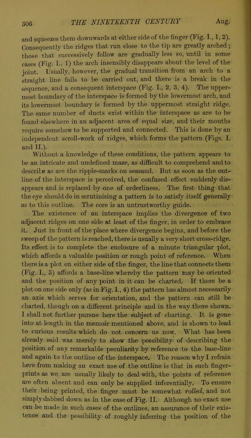 and squeezes them downwards at either side of the finger (Fig. I., 1,2). Consequently the ridges that run close to the tip are greatly arched; those that successively follow are gradually less so, until in some cases (Fig. I., 1) the arch insensibly disappears about the level of the joint. Usually, however, the gradual transition from an arch to a straight Hne fails to be carried out, and there is a break in the sequence, and a consequent interspace (Fig. I., 2, 3, 4), The upper- most boundary of the interspace is formed by the lowermost arch, and its lowermost boundary is formed by the uppermost straight ridge. The same number of ducts exist within the interspace as are to be found elsewhere in an adjacent area of equal size, and their mouths require somehow to be supported and connected. This is done by an independent scroll-work of ridges, which forms the pattern (Figs. I. and II.). Without a knowledge of these conditions, the pattern appears to be an intricate and undefined maze, as difficult to comprehend and to describe as are the ripple-marks on seasand. But as soon as the out- line of the interspace is perceived, the confused efifect suddenly dis- appears and is replaced by one of orderhness. The first thing that the eye should do in scrutinising a pattern is to satisfy itself generally as to this outHne. The core is an untrustworthy guide. The existence of an interspace implies the divergence of two adjacent ridges on one side at least of the finger, in order to embrace it. Just in front of the place where divergence begins, and before the sweep of the pattern is reached, there is usually a very short cross-ridge. Its effect is to complete the enclosure of a minute triangular plot, which affords a valuable position or rough point of reference. WTien there is a plot on either side of the finger, the line that connects them (Fig. I., 3) afibrds a base-line whereby the pattern may be oriented and the position of any point in it can be charted. If there be a plot on one side only (as in Fig. I., 4) the pattern has almost necessarily an axis which serves for orientation, and the pattern can still be charted, though on a different principle and in the way there shown. I shall not further pursue here the subject of charting. It is gone into at length in the memoir mentioned above, and is shown to lead to curious results which do not concern us now. WTiat has been already said was merely to show the possibiHty of describing the position of any remarkable peculiarity by reference to the base-Hne and again to the outHne of the interspace. The reason why I refrain here from making an exact use of the outUne is that in such finger- prints as we are usually hkely to deal with, the points of reference are often absent and can only be supphed inferentiaUy. To ensure their being printed, the finger must be somewhat rolled, and not simply dabbed down as in the case of Fig. II. Although no exact use can be made in such cases of the outHnes, an assurance of their exis- tence and the possibility of roughly inferring the position of the