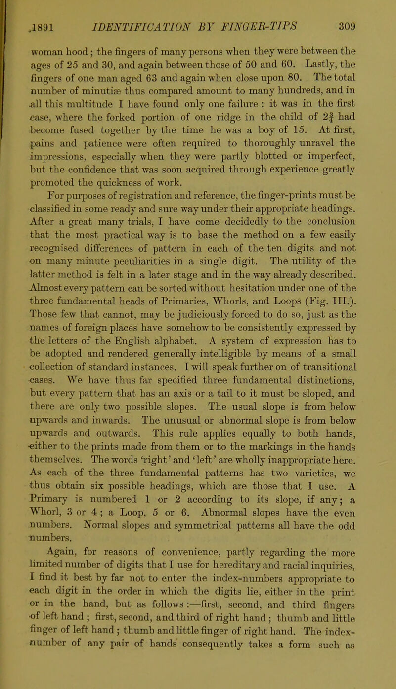 woman hood; the fingers of many persons when they were between the ages of 25 and 30, and again between those of 50 and 60. Lastly, the fingers of one man aged 63 and again when close upon 80. The total number of minutiae thus compared amount to many hundreds, and in .all this multitude I have found only one failure : it was in the first case, where the forked portion of one ridge in the child of 2f had become fused together by the time he was a boy of 15. At first, pains and patience were often required to thoroughly unravel the impressions, especially when they were partly blotted or imperfect, but the confidence that was soon acquired through experience greatly promoted the quickness of work. For pm-poses of registration and reference, the finger-prints must be classified in some ready and sure way under their appropriate headings. After a great many trials, I have come decidedly to the conclusion that the most practical way is to base the method on a few easily recognised differences of pattern in each of the ten digits and not on many minute peculiarities in a single digit. The utility of the latter method is felt in a later stage and in the way already described. Almost every pattern can be sorted without hesitation under one of the three fundamental heads of Primaries, Whorls, and Loops (Fig. III.). Those few that cannot, may be judiciously forced to do so, just as the names of foreign places have somehow to be consistently expressed by the letters of the English alphabet. A system of expression has to be adopted and rendered generally intelHgible by means of a small collection of standard instances. I will speak fm^ther on of transitional •cases. We have thus far specified three fundamental distinctions, but every pattern that has an axis or a tail to it must be sloped, and there are only two possible slopes. The usual slope is from below upwards and inwards. The unusual or abnormal slope is from below upwards and outwards. This rule applies equally to both hands, ■either to the prints made from them or to the markings in the hands themselves. The words 'right' and ' left' are wholly inappropriate here. As each of the three fundamental patterns has two varieties, we thus obtain six possible headings, which are those that I use. A Primary is numbered 1 or 2 according to its slope, if any; a Whorl, 3 or 4 ; a Loop, 5 or 6. Abnormal slopes have the even numbers. Normal slopes and symmetrical patterns aU have the odd numbers. Again, for reasons of convenience, partly regarding the more limited number of digits that I use for hereditary and racial inquiries, I find it best by far not to enter the index-numbers appropriate to each digit in the order in which the digits lie, either in the print or in the hand, but as follows :—first, second, and third fingers •of left hand ; first, second, and third of right hand; thumb and little finger of left hand ; thumb and little finger of right hand. The index- number of any pair of hands consequently takes a form such as