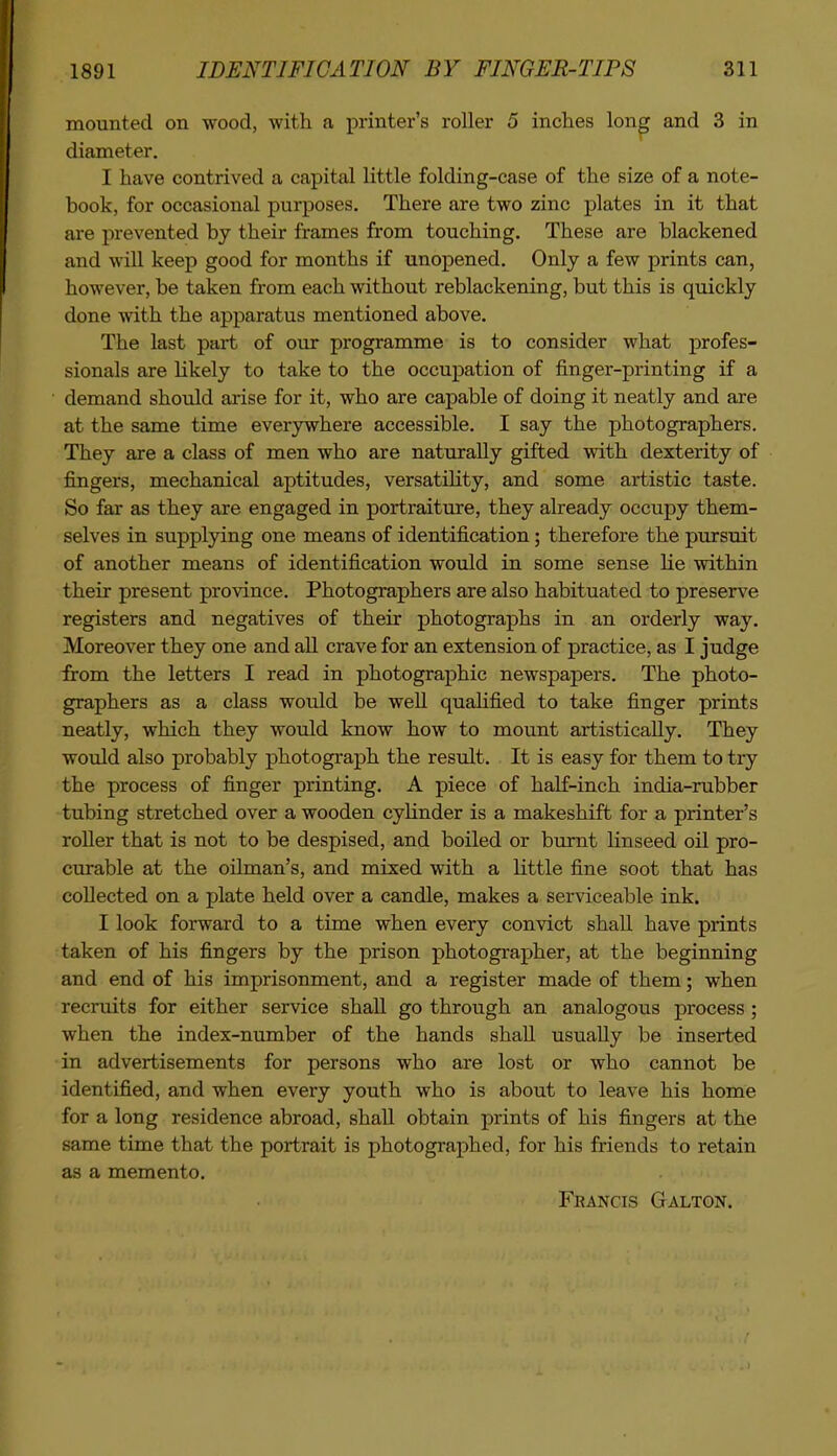 mounted on wood, with a printer's roller 5 inches lon^ and 3 in diameter, I have contrived a capital little folding-case of the size of a note- book, for occasional purposes. There are two zinc plates in it that are prevented by their frames from touching. These are blackened and will keep good for months if unopened. Only a few prints can, however, be taken from each without reblackening, but this is quickly done with the apparatus mentioned above. The last part of our programme is to consider what profes- sionals are Hkely to take to the occupation of finger-printing if a demand should arise for it, who are capable of doing it neatly and are at the same time everywhere accessible. I say the photographers. They are a class of men who are naturally gifted with dexterity of fingers, mechanical aptitudes, versatiHty, and some artistic taste. So far as they are engaged in portraiture, they already occupy them- selves in supplying one means of identification; therefore the pursuit of another means of identification would in some sense he within their present province. Photographers are also habituated to preserve registers and negatives of their photographs in an orderly way. Moreover they one and all crave for an extension of practice, as I judge from the letters I read in photographic newspapers. The photo- graphers as a class would be well qualified to take finger prints neatly, which they would know how to mount artistically. They would also probably photograph the result. It is easy for them to try the process of finger printing. A piece of half-inch india-rubber tubing stretched over a wooden cyHnder is a makeshift for a printer's roller that is not to be despised, and boiled or burnt Hnseed oil pro- curable at the oilman's, and mixed with a little fine soot that has collected on a plate held over a candle, makes a serviceable ink. I look forward to a time when every convict shall have prints taken of his fingers by the prison photographer, at the beginning and end of his imprisonment, and a register made of them; when recruits for either service shall go through an analogous process; when the index-number of the hands shall usually be inserted in advertisements for persons who are lost or who cannot be identified, and when every youth who is about to leave his home for a long residence abroad, shall obtain prints of his fingers at the same time that the portrait is photographed, for his friends to retain as a memento. Francis Galton.