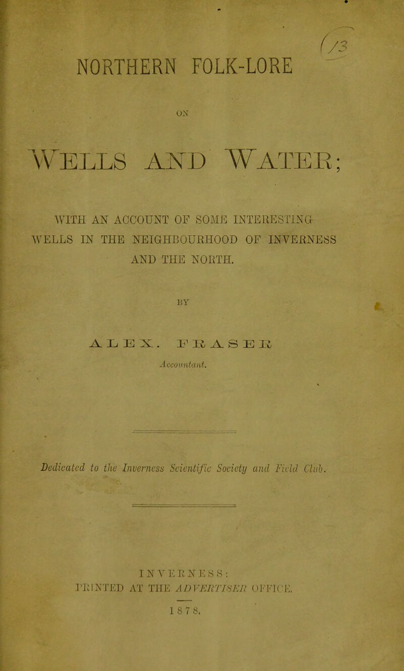 NORTHERN FOLK-LORE ' ON A\^ELLS AND WATEE; mm AN ACCOUNT OF SOME INTERESTING WELLS IN THE NEIGHBOURHOOD OF INVERNESS AND THE NORTH. BY Accountcoit. Dedicated to the Invernesiy Scientific Society and Field Club. INVEENESS : riilNTKD AT THE ADVERTISER OFFK'K. 18 7b.